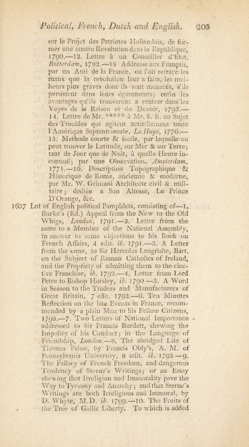 snr le Projet des Patriotes Hollandois, de for¬ mer une contre Revolution dans la Republique, i/po.—12. Lettre a un Conseiller d’Etat. Rotterdam, 1782.—13 Addresse aux Frangais, par un Ami de la France, ou 1’on retrace les itiaux que la revolution leur a fails, les mal- lieurs plus graves dont ils lont menaces, s’ils persistent dans leurs egarements; eufin les aVantagfes qu’ils trouveront a rentrer dans les Voyes de k-Raison et elu Devoir, 1793.— 14. Lettre de Mr. ***** q Mr. S. B. au Sujet des Troubles oui agitent actuellement toute l’Amerique Septentrionale, La Haye, 1776.— 15. Methode courte & facile, par laquelle on peut trouver la Latitude, surMer & sur Terre3 taut de Jour que de Nuit, a quelle Heure in- comrae; par une Observation. Amsterdam, 1771.— lb. Description Topograpliique & Historique de Rome, ancienne & moderne, par Mr. W. Grimani Architecte civil & mili- taire 3 dediee a Son Altesse, Le Prince D’Orange, &c. 1637 Lot of English political Pamphlets, consisting of—1. Burke’s (Ed.) Appeal from the New to the Old Whigs, London, 17Q1.—-2. Letter from the same to a Member of the National Assembly, in answer to some objections to his Book on French Affairs, 4 edit. it. \/Ql.—3. A Letter from the same, to Sir Hercules Langrishe, Bart, on the Subject of Roman Catholics of Ireland, and the Propriety of admitting them to the elec¬ tive Franchise, ib. 1792.—4. Letter from Lord Petre to Bishop Horsley, ib. I/QQ—5. A Word in Season to the Traders and Manufacturers of Great Britain, 7 edit. 1792.—6’. Ten Minutes Reflection on the late Events in France, recom¬ mended by a plain Man to his Fellow Citizens, 1793.—7. Two Letters of National Importance ° addressed to Sir Francis Burdett, shewing the Impolicy of his Conduct 3 in the Language of Friendship, London.—8. The abridged Life of Thomas Paine, by Francis Oldy’s, A. M. of Pennsylvania University, 8 edit. ib. 179-3.—9. The Fallacy of French Freedom, and dangerous Tendency of Sterne’s Writings 3 or an Essay shewing that Irreligion and Immorality pave the Way to Tyranny and Anarchy j and that Sterne’s Writings are both Irreligious and Immoral, by D. AVhyte, M.D. ib. 1799.—10. The Fruits of the Tree of Gallic Liberty. To which is added