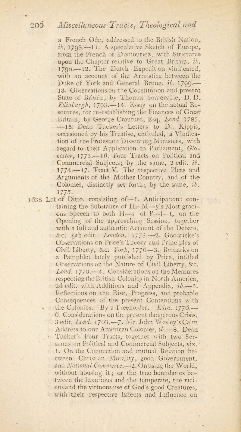 a French Ode, addressed to the British Nation, ib. 1798.— I 1. A speculative Sketch of Europe, from the French of Domouriez, with Strictures* upon the Chapter relative to Great Britain, ib. 37,98.—12. The Dutch Expedition vindicated, with an account of the Armistice between the Duke of York and General Brune, ib. 1799-—■ 3 3. Observations on the Constitution and present State of Britain, by Thomas Somerville, D. D„ Edinburgh, 17Q3.—14. Essay on the actual Re¬ sources, tor re-establishing the Finances of Great Britain, by George Craufurd, Esq. Land. 17S5. —15. Dean Tucker’s Letters to Dr. Kippis, occasioned by his Treatise, entituled, a Vindica¬ tion of the Protestant Dissenting Ministers, with regard -to their Application to Parliament, GIo- cester, 17/3.— 16. Four Tracts on Political and Commercial Subjects; by the same, 2 edit. ib. 1774. —17. Tract V. The respective Pleas and Arguments of the Mother Country, and of the Colonies, distinctly set faith; by the same, ib. 1775. 1§3S Lot of Ditto, consisting of—-T. Anticipation: con¬ taining the Substance of Elis M—-y’s Most graci¬ ous Speech to both H—s of P—1—t, on the Opening of the approaching Session, together with a lull and authentic Account of the Debate, Ac. Qth edit. London, 177s.—2. Goodricke’s Observations on Price's Theory and Principles of Civil Liberty, Ac. York, 1770—3. Remarks on a Pamphlet lately published by Price, inti tied Observations on the Nature of Civil Liberty, Ac. Land. 17/6.—4. Considerations on the Measures respecting the British Colonies in North America, 2d edit, with Additions and Appendix, ib.-—5. Reflections on the Rise, Progress, and probable Consequences of the- present Contentions with o the Colonies. By a Freeholder. Edin. 177(3.— (j. Considerations on the present dangerous Crisis, 3 edit. Lond. 1 703.—J. Mr. John Wesley’s Calm Address to our American Colonies, ib.—8. Dean - Tucker’s Four Tracts, together with two Ser¬ mons on Political and Commercial Subjects, viz. 1. On the Connection and mutual Relation be¬ tween Christian Morality, good Government, and National, Commerce.—2. On using the World, without abusing it; or the true boundaries be¬ tween the luxurious and the temperate, the vici¬ ous and the virtuous use of God's good Creatures. • with their respective Effects and Influence or