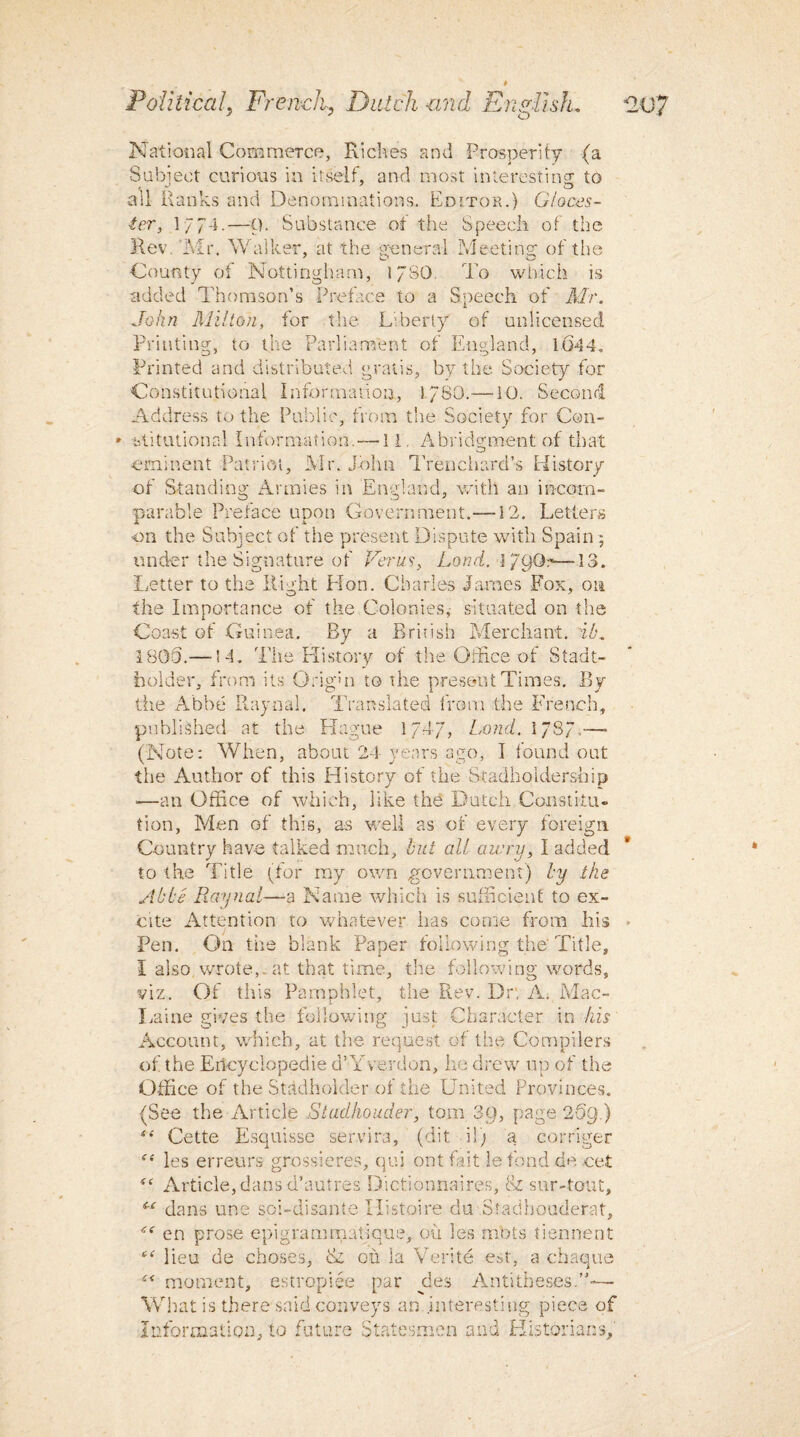 ' J O National Commerce, Riches and Prosperity (a Subject curious in itself, and most interesting to all Ranks and Denominations. Editor.) Gioces- ter, 1/74.—Q. Substance of the Speech of the Rev. Mr. Walker, at the general Meeting of the County of Nottingham, 17SO. To which is added Thomson’s Preface to a Speech of Mr. John Milton, for the Liberty of unlicensed Printing, to the Parliament of England, 16-44. Printed and distributed gratis, by the Society for Constitutional Information, 5/80.—10. Second Address to the Public, from the Society for Con- » Mitutinned Information. — 11. Abridgment of that eminent Patriot, Mr. John Trenchard’s History of Standing Armies in England, with an incom¬ parable Preface upon Government.—12. Letters ■on the Subject of the present Dispute with Spain 5 under the Signature of Ferus, Land. l/QQ:-—13. Letter to the Right Hon. Charles James Fox, on the Importance of the Colonies, situated on the Coast of Guinea. By a British Merchant, ib. 1800.—-14. The History of the Office of Stadt- holder, from its O rig hi to the present Times. By the Abbe Raynal. Translated from the French, published at the Hague 174/, bond. 178/,— (Note: When, about 24 years ago, I found out the Author of this History of the Stadholdership ■—an Office of which, like the Dutch Constitu¬ tion, Men of this, as well as of every foreign Country have talked much, but all awry, I added to the Title (tor my own government) by ike Abbe Raynal—a Name which is sufficient to ex¬ cite Attention to whatever has come from his Pen. On the blank Paper following the Title, I also wrote,, at that time, the following words, viz. Of this Pamphlet, the Rev. Dr, A. Mac- Laine gives the following just Character in his Account, which, at the request of the Compilers of the Encyclopedic d’Yverdon, he drew up of the Office of the Stadholder of the United Provinces. (See the Article Stadhouder, tom 3Q, page 25g.) “ Cette Esquisse servira, (dit il) a corriger “ les erreurs grossieres, qui ont fait lefond de cet <e Article, dans d’autres Dictionnaires, & sur-tout, sc dans une soi-disante Histoire du Stadhouderat, en prose epigrammatique, ou les mots tiennent c( lieu de choses, & ou la Verite est, a chaque ■s< moment, estropiee par pies Antitheses.”-— What is there said conveys an interesting piece of Information, to future Statesmen and Historians,