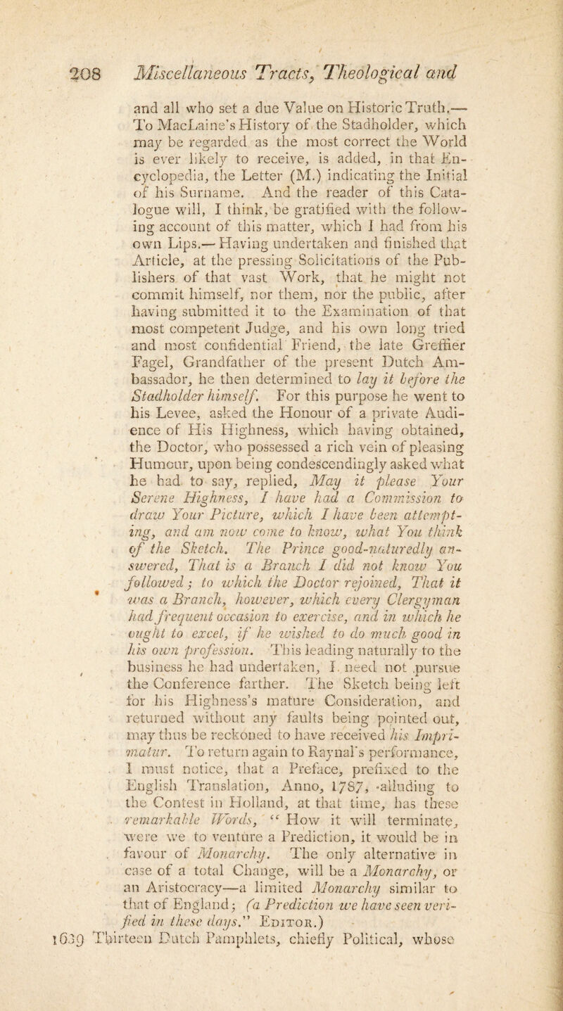 and all who set a due Value on Historic Truth.— To MacLuine’s History of the Stadholder, which may be regarded as the most correct the World is ever likely to receive, is added, in that En¬ cyclopedia, the Letter (M.) indicating the Initial of his Surname. And the reader of this Cata¬ logue will, I think, be gratified with the follow¬ ing account of this matter, which I had from his own Lips.— Having undertaken and finished that Article, at the pressing Solicitations of the Pub¬ lishers of that vast Work, that he might not commit himself, nor them, nor the public, after having submitted it to the Examination of that most competent Judge, and his own long tried and most confidential Friend, the late Greffier Fagel, Grandfather of the present Dutch Am¬ bassador, he then determined to lay it before the Stadholcler himself. For this purpose he went to his Levee, asked the Honour of a private Audi¬ ence of His Highness, which having obtained, the Doctor, who possessed a rich vein of pleasing Humour, upon being condescendingly asked what he had to say, replied. May it please Your Se rene Highness, I have had a. Commission to draw Your Picture, which I have been attempt¬ ing, arid am now come to know, zuliat You think cf the Sketch. The Prince good-naturedly an¬ swered, That is a Branch I did not know You followed; to which the Doctor rejoined, That it was a. Branch, however, which every Clergyman had frequent occasion to exercise, and in which he vlight to excel, if he wished to do much good in his own profession. This leading naturally to the business he had undertaken, I. need not .pursue the Conference farther. The Sketch being left for his Highness’s mature Consideration, and returned without any faults being pointed out, may thus be reckoned to have received his Impri¬ matur. To return again to Raynal's performance, I must notice, that a Preface, prefixed to the English Translation, Anno, 178/, “alluding to the Contest in Holland, at that time, has these . remarkable Words, “ How it will terminate, were we to venture a Prediction, it would be in favour of Monarchy. The only alternative in case of a total Change, will be a Monarchy, or an Aristocracy—a limited Monarchy similar to that of England (2 Prediction we have seen veri¬ fied in these days. Editor.) 1639 Thirteen Dutch Pamphlets, chiefly Political, whose
