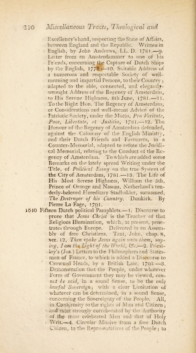 ‘220 Miscellaneous Tr acts, Theol¬ ogical and Excellency’s hand, respecting the State of Affairs, between England and the Republic. Written in English, by John Andrews, LL. D. 1/81.—9* Letter from an Amsterdammer to one of his Friends, concerning the Capture of Dutch Ships by the English, 17/13:—10. Suitable Address of a numerous and respectable Society of well- meaning and impartial Persons, to their Country ; adapted to the able, connected, and elegantly- wrought Address of the Regency of Amsterdam, to His Serene Highness, 8th June, 1/81.—11. To the Right Hon. The Regency of Amsterdam; or Considerations and well-meant Advice of the Patriotic Society, under the Motto, Pro Veritate, Pace, Libert ate, et Justitia, 1/81.—12. The Honour'of the Regency of Amsterdam defended, against the Calumny of the English Ministry, and their Dutch Friends and Favourers, in a Counter-Memorial, adapted to refute the Juridi¬ cal Memorial, relating to the Conduct of the Re- gency of Amsterdam. To which are added some Remarks on the lately spread Writing under the Title, of Political Essay on the true System of the City of Amsterdam, 1781.—13. The Life of His Most Serene Highness, William the 5th, Prince of Orange and Nassau, Motherland's ten- derly-beloved Hereditary Stadholder, surnamed, The Destroyer of his Country. Dunkirk. By Pierre La Fage, 1791. Sb-10 Fifteen Dutch political Pamphlets.— 1. Discourse to prove that Jesus Christ is the Teacher of that Religious Illumination, which, at. present, pene¬ trates through Europe. Delivered in an Assem¬ bly of free Christians. Text, John, chap, 8, Ver. 12, Then spake Jesus again unto them, say¬ ing, I am the Light of the World, &c.—2. Priest- . ley’s (Jos.) Letters to the Philosophers and States¬ men of France, to which is added a Discourse to Crowned Heads, by a British Laic. 1793 —3. Demonstration that the People, under whatever Form of Government they may be viewed, can- net be said, in a sound Sense, to be the only lawful Sovereign; with a clear Limitation of whatever can be determined, in a sound Sense, concerning the Sovereignty of the People. All, in Conformity to the rights of Man a fid Citizen ; ■ and rnpst strongly corroborated by the Authority of the most celebrated Men and that of Lloly Writ.—4. Circular Missive from a free Dutch Citizen, to the Representatives of the People; to \