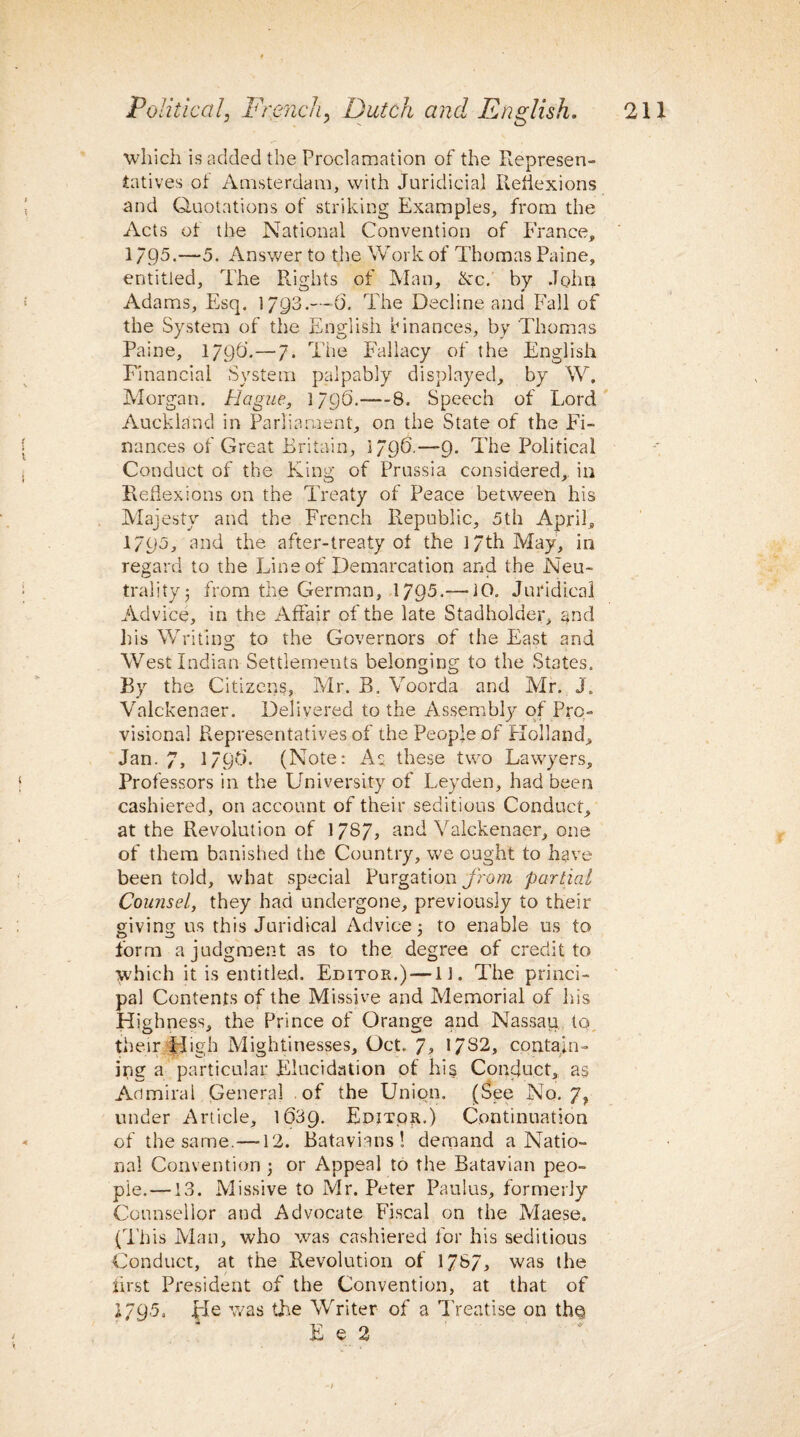 which is added the Proclamation of the Represen¬ tatives oi Amsterdam, with Juridicial Reflexions and Quotations of striking Examples, from the Acts of the National Convention of France, 1795.—5. Answer to the Work of Thomas Paine, entitled, The Rights of Man, &c. by John Adams, Esq. 1/Q3.—O’. The Decline and Fall of the System of the English Finances, by Thomas Paine, 179(3.—7. The Fallacy of the English Financial System palpably displayed, by W. Morgan. Hague, 1796.-—8. Speech of Lord Auckland in Parliament, on the State of the Fi¬ nances of Great Britain, 1796.—9- The Political Conduct of the King of Prussia considered, in Reflexions on the Treaty of Peace between his Majesty and the French Republic, 5th April, 1795, and the after-treaty of the 17th May, in regard to the Line of Demarcation and the Neu¬ trality; from the German, 1795.—10. Juridical Advice, in the Affair of the late Stadholder, and his Writing to the Governors of the East and West Indian Settlements belonging to the States. By the Citizens, Mr. B, Voorda and Mr. J. Valckenaer. Delivered to the Assembly of Pro¬ visional Representatives of the People of Holland, Jan. 7, 179(3. (Note: As these two Lawyers, Professors in the University of Leyden, had been cashiered, on account of their seditious Conduct, at the Revolution of 1787, and Valckenaer, one of them banished the Country, we ought to have been told, what special Purgation from partial Counsel, they had undergone, previously to their giving us this Juridical Advice; to enable us to form a judgment as to the degree of credit to which it is entitled. Editor.) —11. The princi¬ pal Contents of the Missive and Memorial of his Highness, the Prince of Orange and Nassau to their High Mightinesses, Oct. 7, 1/82, contain¬ ing a particular Elucidation of his Conduct, as Admiral General of the Union. (See No. 7, under Article, 1(539. Editor.) Continuation of the same.—12. Batavians! demand a Natio¬ nal Convention ; or Appeal to the Batavian peo¬ ple.—13. Missive to Mr. Peter Paulas, formerly Counsellor and Advocate Fiscal on the Maese. (This Man, who was cashiered for his seditious Conduct, at the Revolution of 1787, was the first President of the Convention, at that of 1795. He was the WTiter of a Treatise on th^ E e 2
