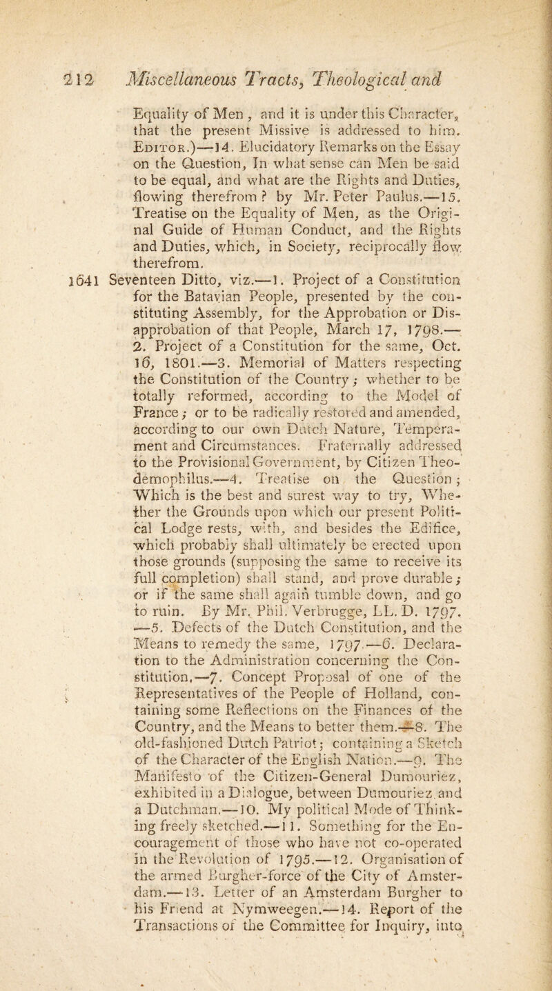 Equality of Men , and it is under this Character* that the present Missive is addressed to hire. Editor.)—-14. Elucidatory Remarks on the Essay on the Question, In what sense can Men be said to be equal, and what are the Rights and Duties, flowing therefrom? by Mr. Peter Paulus.—15. Treatise on the Equality of Men, as the Origi¬ nal Guide of Human Conduct, and the Rights and Duties, which, in Society, reciprocally flow, therefrom. 1641 Seventeen Ditto, viz.—1. Project of a Constitution for the Batavian People, presented by the con¬ stituting Assembly, for the Approbation or Dis¬ approbation of that People, March 17, 1798.—- 2. Project of a Constitution for the same, Oct. 16, 1801.—3. Memorial of Matters respecting the Constitution of the Country; whether to be totally reformed, according to the Model of France; or to be radically restored and amended, according to our own Dutch Nature, Tempera¬ ment and Circumstances. Fraternally addressed to the Provisional Government, by Citizen Theo- aemophilus.—4. Treatise on the Question; Which is the best and surest way to try. Whe¬ ther the Grounds upon which our present Politi¬ cal Lodge rests, with, and besides the Ediflce, which probably shall ultimately be erected upon those grounds (supposing the same to receive its full completion) shall stand, and prove durable; or if the same shall again tumble down, and go to ruin. By Mr. Phil, Verbrugge, LL. D. 1797. —5. Defects of the Dutch Constitution, and the Means to remedy the same, 1797 —-6. Declara¬ tion to the Administration concerning the Con¬ stitution.—7. Concept Proposal of one of the i Representatives of the People of Holland, con¬ taining some Reflections on the Finances of the Country, and the Means to better them.—8. The old-fashioned Dutch Patriot; containing a Sketch of the Character of the English Nation.—9. The Manifesto of the Citizen-General Dumouriez, exhibited in a Dialogue, between Dumouriez. and a Dutchman.—JO. My political Mode of Think¬ ing freely sketched.— 11. Something for the En¬ couragement of those who have not co-operated in the Revolution of 1795.—12. Organisation of the armed Burg her-force of the City of Amster¬ dam.—-13. Letter of an Amsterdam Burgher to his Friend at Nymweegen.— J4. Report of the Transactions of the Committee for Inquiry, into