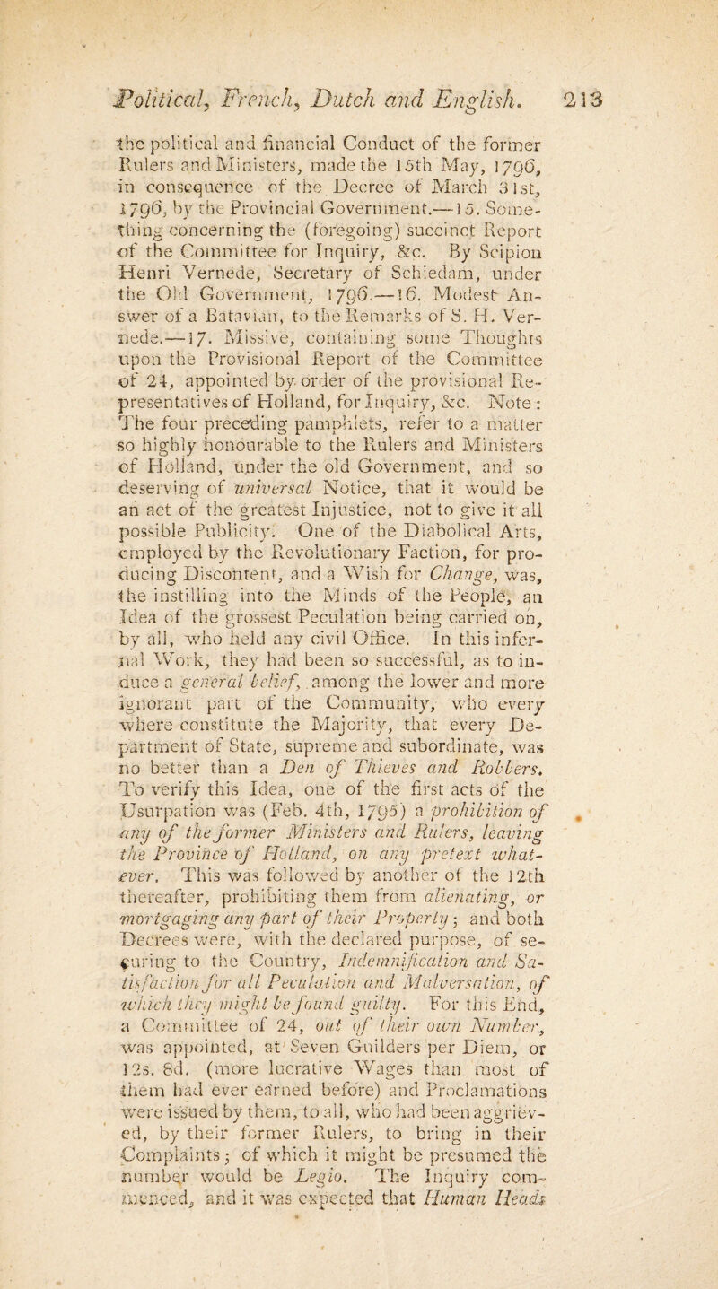 -the political and financial Conduct of the former Rulers and Ministers, made the 15th May, 1796, in consequence of the Decree of March 31st, 1796, by the provincial Government.—15. Some¬ thing concerning the (foregoing) succinct Report of the Committee for Inquiry, &c. By Scipion Henri Vernede, Secretary of Schiedam, under the Old Government, 1796. — 16. Modest An¬ swer of a Batavian, to the Remarks of S. H. Ver¬ nede.—17- Missive, containing some Thoughts upon the Provisional Report of the Committee of 24, appointed by order of the provisional Re- presentatives of Holland, for Inquiry, &c. Note : ri'he four preceding pamphlets, refer to a matter so highly honourable to the Rulers and Ministers of Holland, under the old Government, and so deserving of universal Notice, that it would be an act of the greatest Injustice, not to give it all possible Publicity. One of the Diabolical Arts, employed by the Revolutionary Faction, for pro¬ ducing Discontent, and a Wish for Change, was, the instilling into the Minds of the People, an Idea of the grossest Peculation being carried on, by all, who held any civil Office. In this infer¬ nal Work, they had been so successful, as to in¬ duce a general belief \ .among the lower and more ignorant part of the Community, who every where constitute the Majority, that every De¬ partment of State, supreme and subordinate, was no better than a Den of Thieves and Robbers. To verify this Idea, one of the first acts of the Usurpation was (Feb. 4th, 1/95) a prohibition of any of the former Ministers and Rulers, leaving the Province of [Tolland, on any pretext what¬ ever. This was followed by another of the 12th thereafter, prohibiting them from alienating, or mortgaging any part of their Property 3 and both Decrees were, with the declared purpose, of se¬ curing to the Country, Indemnification and Sa¬ tis faction for all Peculation and Malversation, of which they might be found guilty. For this End, a Committee of 24, out of their own Number, was appointed, at Seven Guilders per Diem, or 12s. 8d. (more lucrative Wages than most of them had ever earned before) and Proclamations were issued by them, to all, who had been aggriev- ed, by their former Rulers, to bring in their Complaints 3 of which it might be presumed the number would be Legio. The Inquiry com¬ menced, and it was expected that Human Heads
