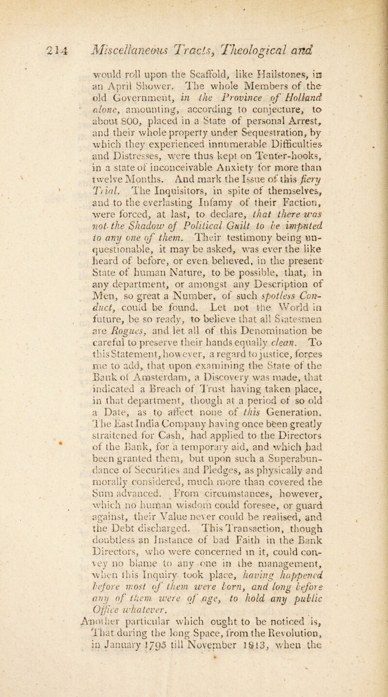 ■would rail upon the Scaffold, like Hailstones, in an April Shower. The whole Members of the- old Government, in the Province of Holland alone, amounting, according to conjecture, to about S00, placed in a State of personal Arrest, and their whole property under Sequestration, by which they experienced innumerable Difficulties and Distresses, were thus kept on Tenter-hooks, in a state of inconceivable Anxiety for more than twelve Months. And mark the Issue of this fiery Trial. The Inquisitors, in spite of themselves, and to the everlasting Infamy of their Faction, were forced, at last, to declare, that there was not■ the Shadow ofi Political Guilt to he imputed io any one of them. Their testimony being un¬ questionable, it may be asked, was ever the like heard of before, or even believed, in the present State of human Nature, to be possible, that, in any department, or amongst any Description of Men, so great a Number, of such spotless Con¬ duct, could be found. Let not the World in future, be so ready, to believe that all Statesmen are Rogues, and let all of this Denomination be careful to preserve their hands equally dean. To this Statement, however, a regard to justice, forces me to add, that upon examining the State of the Bank of Amsterdam, a Discovery was made, that indicated a Breach of Trust having taken place, in that department, though at a period of so old a Date, as to affect none of this Generation. The East India Company having once been greatly straitened for Cash, had applied to the Directors of the Bank, for a temporary aid, and which had been granted them, but upon such a Superabun¬ dance oi Securities and Pledges, as physically and morally considered, much more than covered the Sum advanced. From circumstances, however, which no human wisdom could foresee, or guard against, their Value never could be realised, and the Debt discharged. This Transaction, though doubtless an Instance of bad Faith in the Bank Directors, who were concerned m it, could con¬ vey no blame to any one in ihe management, when this Inquiry took place, having happened he/ore most of them were lorn, and long before any of them were ofi age, to hold any public Office whatever. Another particular which ought to be noticed is. That during the long Space, from the Revolution, in January 1795 till November 1813, when the