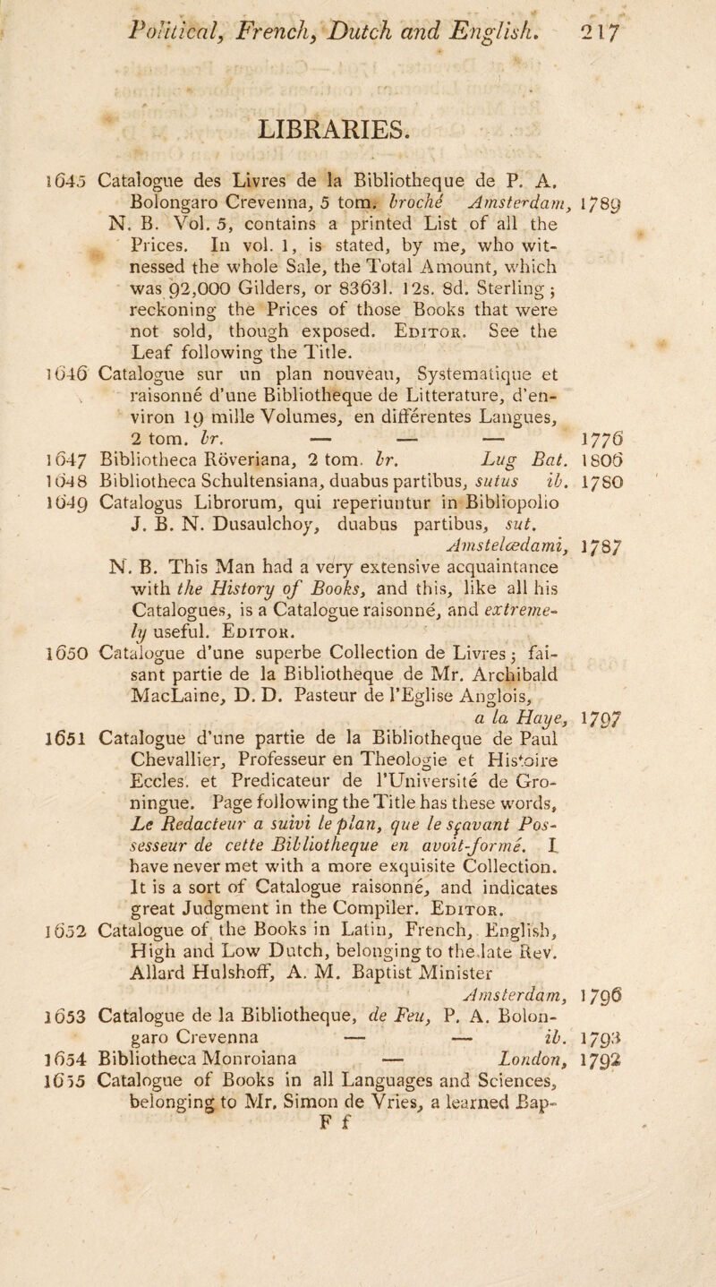 LIBRARIES. 1645 Catalogue des Livres de la Bibliotheque de P. A, Bolongaro Crevenna, 5 tom. troche Amsterdam, 1789 N. B. Vol. 5, contains a printed List of all the Prices. In vol. 1, is stated, by me, who wit¬ nessed the whole Sale, the Total Amount, which was 92,000 Gilders, or 83631. 12s. 8d. Sterling; reckoning the Prices of those Books that were not sold, though exposed. Editor. See the Leaf following the Title. 1646 Catalogue sur un plan nouveau, Systematique et raisonne d’une Bibliotheque de Litterature, d’en- viron 19 mille Volumes, en differentes Langues, 2 tom. hr. — ■—- —■ 1776 1647 Bibliotheca Roveriana, 2 tom. hr. Lug Bat. 1806 1048 Bibliotheca Schultensiana, duabus partibus, sutus ih. I78O 1649 Catalogus Librorum, qui reperiuntur in Bibliopolio J. B. N. Dusaulchoy, duabus partibus, sut. Amstelcedami, 1787 N. B. This Man had a very extensive acquaintance with the History of Books, and this, like all his Catalogues, is a Catalogue raisonne, and extreme¬ ly useful. Editor. 1650 Catalogue d’une superbe Collection de Livres; fai- sant partie de la Bibliotheque de Mr. Archibald MacLaine, D. D. Pasteur de 1’Eglise Anglois, a La Haye, 1797 1651 Catalogue d’une partie de la Bibliotheque de Paul Chevallier, Professeur en Theologie et Histoire J O Eccles. et Predicateur de PUniversite de Gro- ningue. Page following the Title has these words, Le Redacteur a suivi le plan, que le stqavcmt Pos- sesseur de cette Bibliotheque en avoit-Jorme. I have never met with a more exquisite Collection. It is a sort of Catalogue raisonne, and indicates great Judgment in the Compiler. Editor. 1652 Catalogue of the Books in Latin, French, English, High and Low Dutch, belonging to the late Rev. Allard HulshofF, A. M. Baptist Minister Amsterdam, 1 796 1653 Catalogue de la Bibliotheque, de Feu, P. A. Bolon¬ garo Crevenna — — ih. 1793 1654 Bibliotheca Monroiana — London, 1JQ2 1655 Catalogue of Books in all Languages and Sciences, belonging to Mr. Simon de Vries, a learned Bap- F f