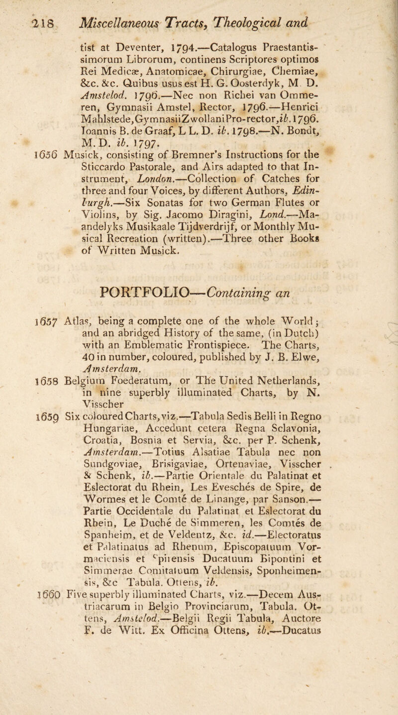 list at Deventer, 1794.-— Catalogus Praestantis- simorum Librorum, continens Scriptores optimos Rei Medicse, Anatomicae, Chirurgiae, Chemiae, &c. &c. Quibus usus est H. G. Qosterdyk, M D. Amstelod. ] 796.—Nec non Richei van Omrae- ren, Gy mnasii Amstel, Rector, 1796-—Henrici Mahlstede,GymnasiiZwolIaniPro-rector,iAl/96. Toannis B. de Graaf, L L. D. ib. 1798*—N. Bonut, M. D. ib. 1797- 1656 Musick, consisting of Bremner’s Instructions for the Sticcardo Pastorale, and Airs adapted to that In¬ strument, London.—Collection of Catches for three and four Voices, by different Authors, Edin¬ burgh.—Six Sonatas for two German Flutes or Violins, by Sig. Jacomo Diragini, Lond.—Ma- andelyks Musikaale Tijdverdrijf, or Monthly Mu¬ sical Recreation (written).—Three other Books of Written Musick. PORTFOLIO—Containing an i ' ’ • • 1657 Atlas, being a complete one of the whole World 3 and an abridged History of the same, (in Dutch) with an Emblematic Frontispiece. The Charts, 40 in number, coloured, published by J. B. El we, Amsterdam. 1658 Belgium Foederatum, or The United Netherlands, in nine superbly illuminated Charts, by N» Visscher 1659 Six coloured Charts, viz.—Tabula Sedis Belli in Regno Hungariae, Accedunt cetera Regna Sclavonia, Croatia, Bosnia et Servia, &c. per P. Schenk, Amsterdam.-—Totius Alsatiae Tabula nec non Sundgoviae, Brisigaviae, Ortenaviae, Visscher & Schenk, ib.—Partie Orientale du Palatinat et Eslectorat du Rhein, Les Evesches de Spire, de Wormes et le Comte de Linange, par Sanson.— Partie Occidental du Palatinat et Eslectorat du Rhein, Le Duche de Simmeren, les Comtes de Spanheim, et de Veldentz, &c. id.—Electoratus et Palatinatus ad Rhenum, Episcopatuum Vor- maciensis et cpiiensis Ducatuum Bipontini et Simmerae Comitaluum Veldensis, Sponheimen- sis, &c Tabula. Otiens, ib. 1660 Five superbly illuminated Charts, viz.—Decern Aus- triacarum in Belgio Provinciarum, Tabula. Ot- tens, Amstelod.—Belgii Regii Tabula, Auctore F. de Witt. Ex Officina Ottens, ib.—Ducatus