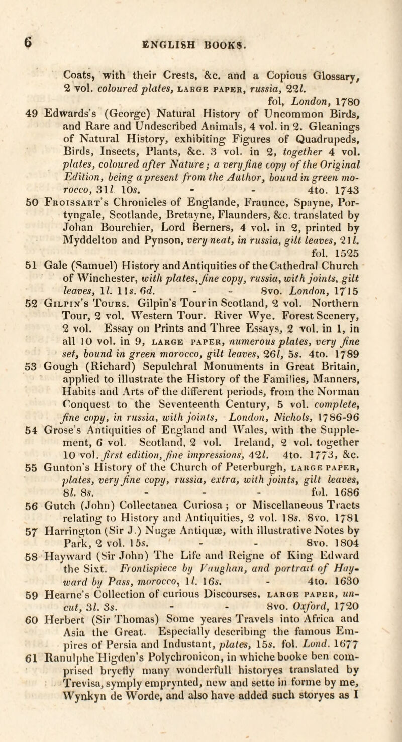 Coats, with their Crests, &c. and a Copious Glossary, 2 vol. coloured plates, large paper, russia, 22i. fol, London, 1780 49 Edwards’s (George) Natural History of Uncommon Birds, and Rare and Undescribed Animals, 4 vol. in 2. Gleanings of Natural History, exhibiting Figures of Quadru|)eds, Birds, Insects, Plants, &c. 3 vol. in 2, together 4 vol. plates, coloured after Nature; a very fine copy of the Original Edition, being a present from the Author, hound in green mo¬ rocco, S\l 10s. - - 4to. 1743 50 Froissart’s Chronicles of Englande, Fraunce, Spayne, Por- tyngale, Scotlande, Bretayne, Flaunders, &c. translated by Johan Bourchier, Lord Berners, 4 vol. in 2, printed by Myddelton and Pynson, very neat, in russia, gilt leaves, 2\l. fol. 1525 51 Gale (.Samuel) History and Antiquities of theCathedral Church of Winchester, with plates^ fine copy, russia, with joints, gilt leaves, IZ. 11s. 6cZ. - - 8vo. London, 1715 52 Gilpin’s Tours. Gilpin’s Tour in Scotland, 2 vol. Northern Tour, 2 vol. Western Tour. River Wye. Forest Scenery, 2 vol. Essay on Prints and Three Essays, 2 vol. in 1, in all 10 vol. in 9, large paper, numerous plates, very fine set, bound in green morocco, gilt leaves, 261, 5s. 4to. 1789 53 Gough (Richard) Sepulchral Monuments in Great Britain, applied to illustrate the History of the Families, Manners, Habits and Arts of the different periods, from the Norman Conquest to the Seventeenth Century, 5 vol. complete, fine copy, in russia, with joints, London, Nichols, 1/86-96 54 Grose’s Antiquities of England and Wales, with the Supple¬ ment, 6 vol. Scotland, 2 vol. Ireland, 2 vol. together 10 vo]. first edition, fine impressions, 421. 4to. 1773, &c. 55 Gunton’s History of the Church of Peterburgh, large paper, plates, very fine copy, russia, extra, with joints, gilt leaves, 81. 8s. - - - fol. 1686 56 Gutch (John) Collectanea Curiosa ; or Miscellaneous Tracts relating to History and Antiquities, 2 vol. 18s. 8vo. I78I 57 Harrington fSir J.) Nug2e Antiquae, vvith illustrative Notes by Park, 2 vol. 15s. - - 8vo. 1804 58 Hayward (Sir John) The Life and Reigne of King Edward the Sixt. Frontispiece by Vaughan, and portrait of Hay¬ ward by Pass, morocco, IZ. 16s. - 4lo. 1630 59 Hearne’s Collection of curious Discourses, large paper, un¬ cut, 31. 3s. - - 8vo. Oxford, 1720 60 Herbert (Sir Thomas) Some yeares Travels into Africa and Asia the Great. Especially describing the famous Em¬ pires of Persia and Industant, plates, 15s. fol. Loud. 1677 61 Ranulphe Higden’s Polychronicon, in whiche booke ben com¬ prised bryefiy many wonderfUll historyes translated by Trevisa, symply emprynted, new and setto in forme by me, Wynkyn de Worde, and also have added such storyes as I