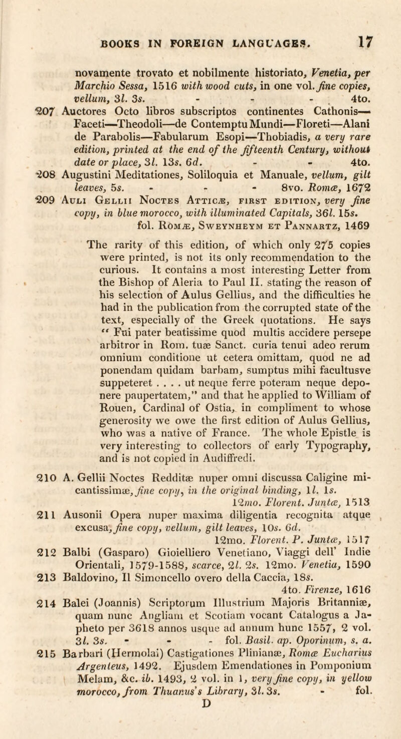 novamente trovato et nobilmente historiato, Venetia, per Marchio Sessa, 1516 with wood cuts, in one vol.^ne copies, vellum, 31. 3s. - - - 4to. ^07 Auctores Octo libros subscriptos continentes Cathonis— Facet!—^Theodoli—de Contemptu Miindi—Floreti—Alani de Parabolis—Fabularum Esopi—Thobiadis, a very rare edition, printed at the end of the fifteenth Century, without date or place, 31. 13s. 6d. - - 4to. *208 Augustini Meditationes, Soliloquia et Manuale, vellum, gilt leaves, 5s. - - - 8vo. Roma, 1672 ^209 Auli Gellii Noctes Attic^e, first edition, very fine copy, in blue morocco, with illuminated Capitals, 361. ISs. fol. Rom.®, Sweynheym et Pannartz, 1469 The rarity of this edition, of which only 275 copies were printed, is not its only recommendation to the curious. It contains a most interesting Letter from the Bishop of Aleria to Paul II. stating the reason of his selection of Aulus Gellius, and the difficulties he had in the publication from the corrupted state of the text, especially of the Greek quotations. He says “ Fui pater beatissime quod multis accidere persepe arbitror in Rom. tuse Sanct. curia tenui adeo rerum omnium conditione ut cetera omittam, quod ne ad ponendam quidam barham, sumptus mihi facultusve suppeteret . . . . ut neque ferre poteram neque depo- nere paupertatem,” and that he applied to William of Rouen, Cardinal of Ostia, in compliment to whose generosity we owe the first edition of Aulus Gellius, who was a native of France. The whole Epistle is very interesting to collectors of early Typography, and is not copied in AudifFredi. 210 A. Gellii Noctes Redditae nuper omni discussa Caligine mi- cantissimae,yi«e copy, in the original binding, \l. Is. 12/Jio. Florent. Junta, 1513 211 Ausonii Opera nuper ma.xima diligentia recognita atque , excusa,^ne copy, vellum, gilt leaves, 10s. Gd. 12mo. Florent. P, Junta, 1517 212 Balbi (Gasparo) Gioielliero Venetiano, Viaggi dell’ Indie Orientali, 1579-1588, scarce, 21. 2s. 12mo. Venetia, 1590 213 Baldovino, II Simoncello overo della Caccia, 18s. 4to. Firenze, 1616 214 Balei (Joannis) Scriptorum lllustrium Majoris Britanniae, quam nunc Angliam et Scotiam vocant Catalogus a Ja- pheto per 3618 annos usque ad annum hunc 1557> 2 vol. 3l. 3s. - - - fol. Basil, ap. Oporinum, s. a. 215 Barbari (Hermolai) Castigationes Fliniana;, Roma Eucharius Argenteus, 1492. Ejusdem Emendationes in Pomponium Melam, &c. ib. 1493, 2 vol. in 1, very fine copy, in yellow morocco, from Thuanus’s Library, 31.3s. - fol. D