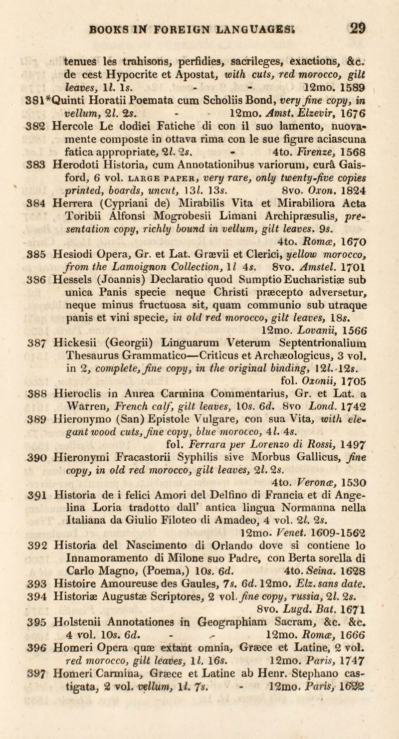 tenues les trahisons, perfidies, sacrileges, exactions, &c. de cest Hypocrite et Apostat, with cuts, red morocco, gilt leaves, 11. Is. - - 12mo. 1589 381*Quinti Horatii Poemata cum Scholiis Bond, very fine copy, in vellum, SLl. 2s. - 12mo. Amst. Elzevir, 1676 382 Hercole Le dodici Fatiche di con il suo lamento, nuova- mente composte in ottava rima con le sue figure aciascuna fatica appropriate, 2i. 2s. - 4to. Firenze, 1568 383 Herodoti Historia, cum Annotationibus variorum, cur4 Gais- ford, 6 vol. LARGE PAPER, Very rare, only twenty-five copies printed, boards, uncut, ]3l. 13s. 8vo. Oxon, 1824 384 Herrera (Cypriani de) Mirabilis Vita et Mirabiliora Acta Toribii Alfonsi Mogrobesii Limani Archipraesulis, pre¬ sentation copy, richly bound in vellum, gilt leaves. 9s. 4to. Romce, 1670 385 Hesiodi Opera, Gr. et Lat. Graevii et Clerici, yellow morocco, from the Lamoignon Collection, 11 4s. 8vo. Amstel. 1701 386 Hessels (Joannis) Declaratio quod Sumptio Eucharistiae sub unica Panis specie neque Christi prsecepto adversetur, neque minus fructuosa sit, quam communio sub utraque panis et vini specie, in old red morocco, gilt leaves, 18s. l2mo. Lovanii, 1566 387 Hickesii (Georgii) Linguarum Veterum Septentrionaliura Thesaurus Grammatico—Criticus et Archaeologicus, 3 vol. in 2, complete, fine copy, in the original binding, 12Z.'12s. fol. Oxonii, 1705 388 Hieroclis in Aurea Carmina Commentarius, Gr. et Lat. a Warren, French calf, gilt leaves, I Os. 6d. 8vo Lond. 1742 389 Hieronyrao (San) Epistole Vulgare, con sua Vita, with ele¬ gant wood cuts, fine copy, blue morocco, 4i. 4s. fol. Ferrara per Lorenzo di Rossi, 1497 390 Hieronymi Fracastorii Syphilis sive Morbus Gallicus, fine copy, in old red morocco, gilt leaves, 9,1.2s. 4to. Veronce, 1530 391 Historia de i felici Amori del Delfino di Francia et di Ange¬ lina Loria tradotto dall’ antica lingua Normanna nella Italiana da Giulio Filoteo di Amadeo, 4 vol. 9,1. 2s. 12mo. Venet. 1609-1562 392 Historia del Nascimento di Orlando dove si contiene lo Innamoramento di Milone suo Padre, con Berta sorella di Carlo Magno, (Poema,) 10s. 6d. Aio.Seina. 1628 393 Histoire Amoureuse des Gaules, 7s. 6d. 12mo. Elz.sans date. 394 Historiae Augustae Scriptores, 2 -vol. fine copy, russia, 91. 2s. 8VO. Lugd. Bat. 1671 395 Holstenii Annotationes in Geographiam Sacram, &c. &c. 4 vol. 10s. 6d. - 12mo. Romce, 1666 396 Homeri Opera quae extant omnia, Graece et Latine, 2 vol. red morocco, gilt leaiies, IZ. 16s. 12mo. Paris, 1747 397 Homeri Carmina, Graece et Latine ab Henr. Stephano cas- tigata, 2 vol. vellum, \l. 7s, - 12mo. Paris, 162!2