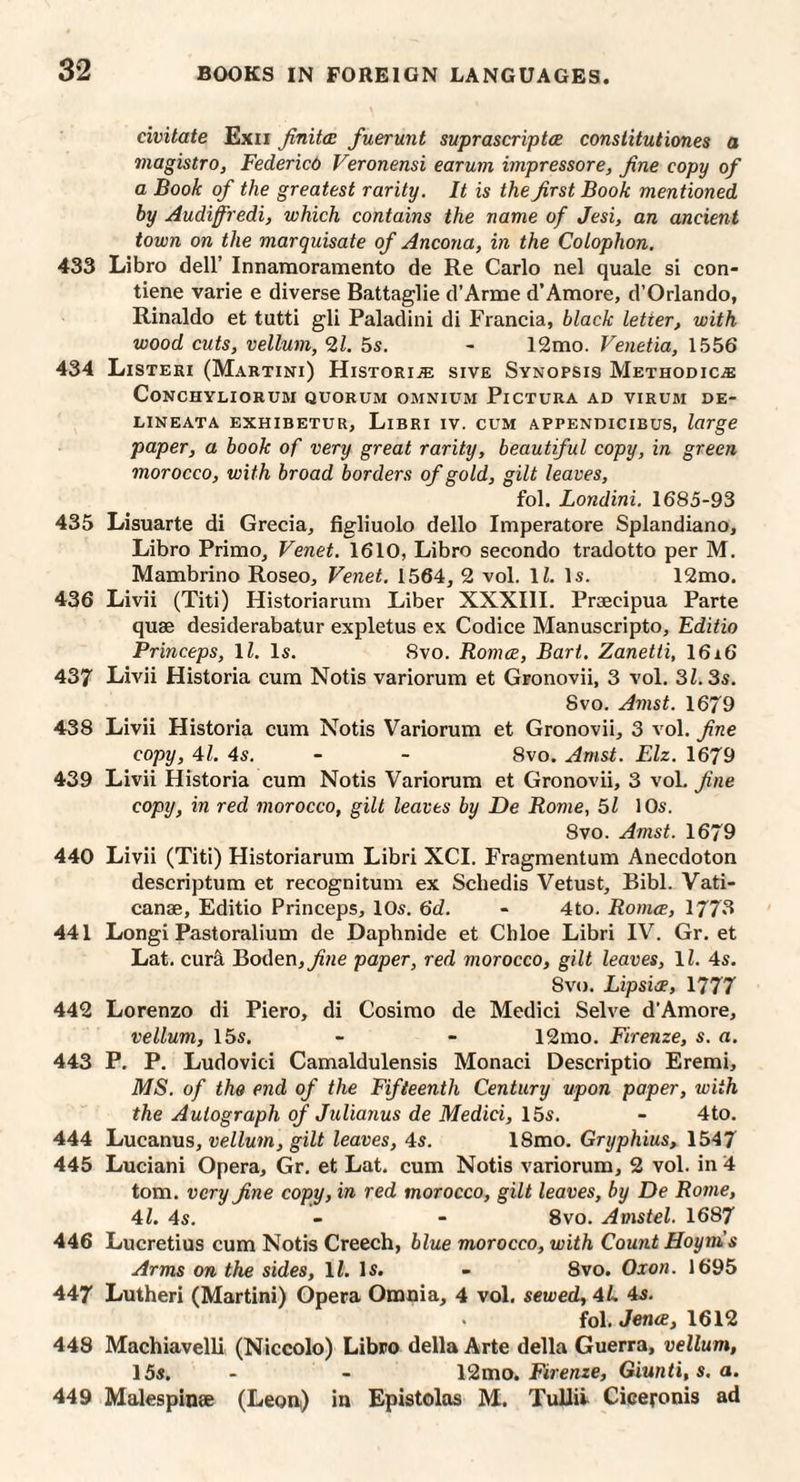 civitate Exii Jinitcc fuerunt suprascriptce constitutiones a magistro, Federicd Veronensi earum impressore, fine copy of a Book of the greatest rarity. It is the first Book mentioned by Audifiredi, which contains the name of Jesi, an ancient town on the marquisate of Ancona, in the Colophon, 433 Libro dell’ Innamoramento de Re Carlo nel quale si con- tiene varie e diverse Battaglie d’Arme d’Amore, d’Orlando, Rinaldo et tutti gli Paladini di Francia, black letter, with wood cuts, vellum, 21. 5s. - 12mo. Venetia, 1556 434 Listeri (Martini) HistorijE sive Synopsis Methodic^ CoNCHYLIORUM QUORUM OMNIUM PiCTURA AD VIRUM DE- EINEATA EXHIBETUR, LiBRI IV. CUM APPENDICIBUS, large paper, a book of very great rarity, beautiful copy, in green morocco, with broad borders of gold, gilt leaves, fol. Londini. 1685-93 435 Lisuarte di Grecia, figliuolo dello Imperatore Splandiano, Libro PrimOj Venet. 1610, Libro secondo tradotto per M. Mambrino Roseo, Venet, 1564, 2 vol. li. Is. 12mo. 436 Livii (Titi) Historiaruni Liber XXXIII. Praecipua Parte quae desiderabatur expletus ex Codice Manuscripto, Editio Princeps, \l. Is. 8vo. Romce, Bart. Zanetti, 16i6 437 Livii Historia cum Notis variorum et Gronovii, 3 vol. 31.3s. 8VO. A7nst. 1679 438 Livii Historia cum Notis Variorum et Gronovii, 3 vol. fine copy, 41. 4s. - - 8vo. Arnst. Elz. 1679 439 Livii Historia cum Notis Variorum et Gronovii, 3 voL fine copy, in red morocco, gilt leaves by De Rome, 5l lOs. 8vo. Amst. 1679 440 Livii (Titi) Historiarum Libri XCI. Fragmentum Anecdoton descriptum et recognitum ex Schedis Vetust, Bibl. Vati- canae, Editio Princeps, 10s. 6d. - 4to. Romce, 1773 441 Longi Pastoralium de Dapbnide et Cbloe Libri IV. Gr. et Lat. cur& Boden,^we paper, red morocco, gilt leaves, \l. 4s. 8vo. Lipsice, 1777 442 Lorenzo di Piero, di Cosimo de Medici Selve d’Amore, vellum, 15s. - - 12mo. Firenze, s. a. 443 P. P. Ludovici Camaldulensis Monaci Descriptio Eremi, MS. of the end of the Fifteenth Century upon paper, with the Autograph of Julianus de Medici, 15s. - 4to. 444 Lucanus, vellum, gilt leaves, 4s. 18mo. Gryphius, 1547 445 Luciani Opera, Gr. et Lat. cum Notis variorum, 2 vol. in 4 tom. very fine copy, in red morocco, gilt leaves, by De Rome, 41. 4s. - “ 8vo. Amstel. 1687 446 Lucretius cum Notis Creech, blue morocco, with Count Hoym’s Arms on the sides, li. Is. - 8vo. Oxon. 1695 447 Lutheri (Martini) Opera Omnia, 4 vol. sewed, 4L 4s. fol. Jena, 1612 448 Machiavelli (Niccolo) Libro della Arte della Guerra, vellum, 15s. - - 12mo. Fhereze, Giwnti, s. a. 449 Malespinae (Leon) in Epistolos M. TuUii Ciceronis ad