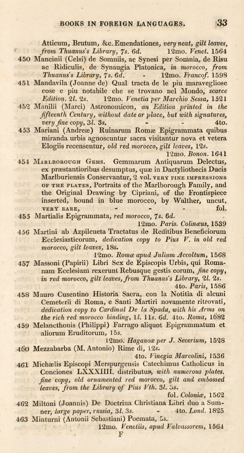 Atticum, Brutum, &c. Emendationes, very neat, gilt leaves, ^ from Thuanus's Library, Js. 6d. 12mo. Venet. 1564 450 Mancinii (Celsi) de Somniis, ac Synesi per Somnia, de Risu ac Ridiculis, de Synaugia Platonica, in morocco, from Thuanus's Library, 7s, 6d. - 12mo. Franco/. 159S 451 Mandavila (Joanne de) Qual tracta de le pin maravegliose cose e pin notabile che se trovano nel Mondo, scarce Edition. 21. 2s. 12mo. Venetia per Marchio Sessa, 1521 452 Manilii (Marci) Astronomicon, an Edition printed in the fifteenth Century, without date or place, but with signatures, very fine copy, 31. 3s. - - 4to. 453 Mariani (Andreee) Ruinarum Romae Epigrammata quibus miranda urbis agnoscuntur sacra visitantur nova et vetera Elogiis recensentur, old red morocco, gilt leaves, 12s, 12mo. Bonon. 1641 454 JMarlborough Gems, Gemmarum Antiquarum Delectus, ex prsestantioribus desumptus, quae in Dactyliothecis Duels Marlburiensis Conservantur, 2 vol, very fine impressions OF the plates. Portraits of the Marlborough Family, and the Original Drawing by Cipriani, of the Frontispiece inserted, bound in blue morocco, by Walther, uncut, VERY rare, - _ . fol. 455 Martialis Epigrammata, red morocco, 7s. 6d. 12mo. Paris. Collnceus, 1539 456 Martini ab Azpilcueta Tractatus de Reditibus Beneficiorum Ecclesiasticorum, dedication copy to Pius V. in old red morocco, gilt leaves, 18s. 12mo. Romce apud Juliiim Accoltum, 1568 457 Massoni (Papirii) Libri Sex de Episcopis Urbis, qui Roma- nam Ecclesiam rexerunt Rebusque gestis eorum, fine copy, in red morocco, gilt leaves, from Thuanus's Library, 21. 2s, 4to, Paris, 1586 458 Mauro Cusentino Historia Sacra, con la Notitia di alcuni Cemeterii di Roma, e Santi Martiri novamente ritrovati, dedication copy to Cardinal De la Spada, with his Arms on the rich red morocco binding, \l. 11s. Qd. 4to. Roma, 1682 459 Melancthonis (Philippi) Farrago aliquot Epigrammatum et aliorum Eruditorum, 15s. 12mo. Haganoce per J. Secerium, 1528 460 Mezzabarba (M. Antonio) Rime di, 12s. 4to, Vinegia Marcolini, 1536 461 Michaelis Episcopi Merspurgensis Catechimus Catholicus in Condones LXXXIIII. distributus, with numerous plates, fine copy, old ornamented red morocco, gilt and embossed leaves, from the Library of Pius Vth. 31. 3s. fol. Colonice, 1562 462 Miltoni (Joannis) De Doctrina Christiana Libri duo a Sum¬ ner, Large paper, russia, 31.3s. - Ato.Lond. 1825 463 Minturni (Antonii Sebastian!) Poemata, 5s. 12mo. Venetiis, apud Valvassorem, 1564 F