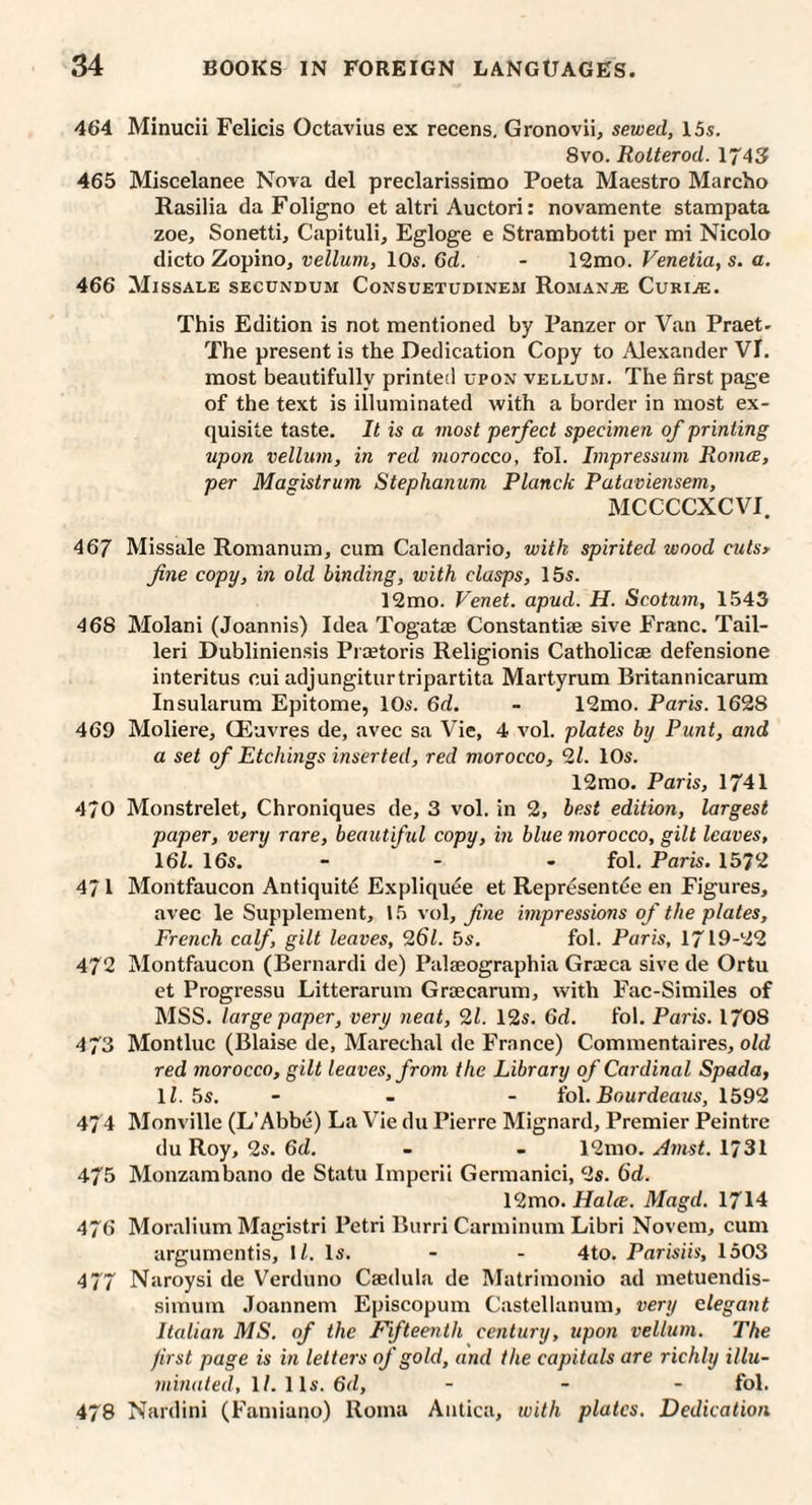 464 Minucii Felicis Octavius ex recens, Gronovii, sewed, 15s. 8vo. Rolterod. 1743 465 Miscelanee Nova del preclarissimo Poeta Maestro Marcho Rasilia da Foligno et altri Auctori; novamente stampata zoe, Sonetti, Capituli, Egloge e Strambotti per mi Nicolo dicto Zopino, vellum, lOs. 65. - 12mo. Venetia, s. a. 466 Missale secundum Consuetudinem Roman.® Curiae. This Edition is not mentioned by Panzer or Van Praet- The present is the Dedication Copy to .Alexander VI. most beautifully printed upon vellum. The first page of the text is illuminated with a border in most ex¬ quisite taste. It is a most perfect specimen of printing upon vellum, in red morocco, fol. Impressum Roince, per Magistrum Stephanum Planck Pataviensem, MCCCCXCVI. 467 Missale Romanum, cum Calendario, with spirited wood culsy fine copy, in old binding, with clasps, 15s. 12mo. Venet. apud. H. Scotum, 1543 468 Molani (Joannis) Idea Togatae Constantiae sive Franc. Tail- leri Dubliniensis Praetoris Religionis Catholicae defensione interitus cui adjungiturtripartita Martyrum Britannicarum Insularum Epitome, lOs. 6d. - 12mo. Paris. 1628 469 Moliere, CEavres de, avec sa Vie, 4 vol. plates by Punt, and a set of Etchings inserted, red morocco, 2/. lOs. 12mo. Paris, 1741 4/0 Monstrelet, Chroniques de, 3 vol. in 2, best edition, largest paper, very rare, beaut ful copy, in blue morocco, gilt leaves, \6L 16s. - - - fol. Paris. 1572 471 Montfaucon Antiquity Expliquee et Repr^sent^e en Figures, avec le Supplement, 1.5 vol, fine impressions of the plates, French calf, gilt leaves, 9,61. 5s. fol. Paris, 1719-22 472 Montfaucon (Bernardi de) Palaeographia Graeca sive de Ortu et Progressu Litterarum Graecarum, with Fac-Similes of MSS. large paper, very neat, 91. 12s. 6d. fol. Paris. 1708 473 Montluc (Blaise de, Marechal de France) Commentaires, oZd red morocco, gilt leaves, from the Library of Cardinal Spada, ll. bs. - - - iol. Bourdeaus, 1599 474 Monville (L’Abbe) La Vie du Pierre Mignard, Premier Peintre du Roy, 2s. 6d. - - 12mo. Jinst. 1731 475 Monzambano de Statu Imperii Germanici, 9s. 6d. 12mo. Halve. Magd. 1714 476 Moralium Magistri Petri Burri Carminum Libri Novem, cum argumentis, I/. Is. - - 4to. Parisiis, 1503 477 Naroysi de Verduno Caedula de Matrimonio ad metuendis- simum Joannem Episcopum Castellanum, very elegant Italian MS. of the Fifteenth century, upon vellum. The jirst page is in letters of gold, and the capitals are richly illu¬ minated, 1/. 11s. 6d, - _ - fol. 478 Nardini (Faniiano) Roma Antica, with plates. Dedication