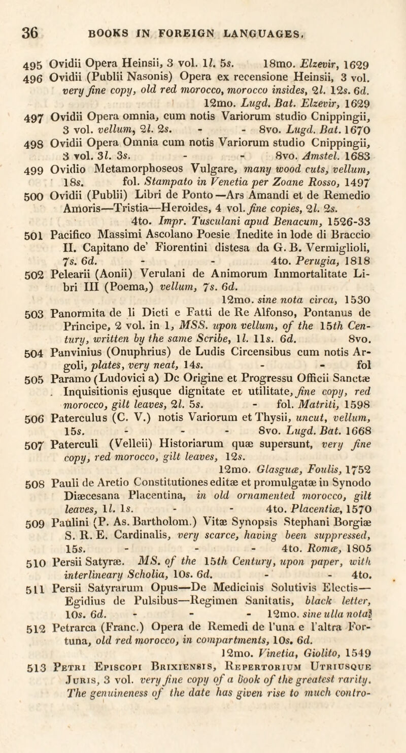 495 Ovidii Opera Heinsii, 3 vol, 11. 5s. 18mo, Elzevir, 1629 496 Ovidii (Publii Nasonis) Opera ex recensione Heinsii, 3 vol. very fine copy, old red morocco, morocco insides, 2i. 12s. 6d. 12mo. Lugd. Bat. Elzevir, 1629 497 Ovidii Opera omnia, cum notis Variorum studio Cnippingii, 3 vol. vellum, 21. 2s. - - 8vo. Lugd. Bat. 1670 498 Ovidii Opera Omnia cum notis Variorum studio Cnippingii, 3 vol. 3l. 3s. - - 8vo. Amstel. 1683 499 Ovidio Metamorphoseos Vulgare, many wood cuts, vellum, 18s. fol. Stampato in Venetia per Zoane Rosso, 1497 500 Ovidii (Publii) Libri de Ponto —Ars Amandi et de Remedio Amoris—Tristia—Heroides, 4 vol. fine copies, 2l. 2s. 4to. Impr. Tusculani apud Beriacum, 1526-33 501 Pacifico Massimi Ascolano Poesie Inedite in lode di Braccio II. Capitano de’ Fiorentini distesa da G. B. Vermiglioli, 7s. 6d. - - 4 to. Perugia, 1818 502 Pelearii (Aonii) Verulani de Animorum Immortalitate Li¬ bri III (Poema,) vellum, 7s. 6d. 12mo. siwe nota circa, 1530 503 Panormita de li Dicti e Fatti de Re Alfonso, Pontanus de Principe, 2 vol. in 1, MSS. upon vellum, of the \5th Cen¬ tury, written by the same Scribe, ll. 11s. 6d. 8vo. 504 Panvinius (Onuphrius) de Ludis Circensibus cum notis Ar- ^oY\, plates, very neat, 14s. - - fol 505 Paramo (Ludovici a) Dc Origine et Progressu Officii Sanctae . Inquisitionis ejusque dignitate et utilitate, copy, red morocco, gilt leaves, 21. 5s. - fol. Matriti, 1598 506 Paterculus (C. V.) notis Variorum et Thysii, uncut, vellum, 15s. - - - 8vo. Lugd. Bat. 1668 507 Paterculi (Velleii) Historiarum quae supersunt, very fine copy, red morocco, gilt leaves, 12s. 12mo. Glasguce, Foulis, 1752 508 Pauli de Aretio Constitutiones editae et promulgatae in Synodo Diaecesana Placentina, in old ornamented morocco, gilt leaves, ll. Is. - - 4to. Placentice, 1570 509 Paulini (P. As. Bartholom.) Vitae Synopsis Stephani Borgiae S. R. E. Cardinalis, very scarce, having been suppressed, 15s. - - - 4to. Roma, 1805 510 Persii Satyrae. MS. of the 16th Century, upon paper, with interlineary Scholia, 10s. 6d. - - 4to. 511 Persii Satyrarum Opus—De Medicinis Solutivis Electis— Egidius de Pulsibus—Regimen Sanitatis, black letter, 10s. 6d. - - - l2mo. sine ullanotal 512 Petrarca (Franc.) Opera de Remedi de Tuna e I’altra For- tuna, old red morocco, in compartments, 10s. 6d. ]2mo. Vinetia, Giolito, 1549 513 Petri Episcopi Brixiensis, Repertorium Utriosque .Juris, 3 vol. very fine copy of a book of the greatest rarity. The genuineness of the date has given rise to much contro-
