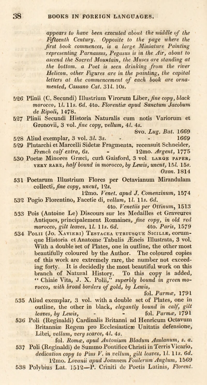 appears to have been executed about the middle of the Fifteenth Century. Opposite to the page where the first book commences, is a large Miniature Painting representing Parnassus, Pegasus is in the Air, about to ascend the Sacred Mountain, the Muses are standing at the bottom, a Poet is seen drinking from the river Helicon, other Figures are in the painting, the capital letters at the commencement of each book are orna¬ mented, Cassano Cat. 31i. lOs. 526 Pllnii (C. Secundi) Illustrium Virorum Liber,copy, black morocco, 11, 11s. 6d. 4to. Florentice apud Sanctum Jacobum de Ripoli, 1478. 527 Plinii Secundi Historia Naturalis cum notis Variorum et Gronovii, 3 vol.Jine copy, vellum, 41. 4s. 8vo. Lug. Bat. 1669 528 Aliud exemplar, 3 vol. 31. 3s. - - 1669 529 Plutarchi et Marcelli Sidetae Fragmenta, recensuit Schneider, French calf extra, 6s. - 12mo. Argent, 1775 530 Poetse Minores Grseci, cur&. Gaisford, 3 vol. large paper, VERY rare, half bound in morocco, by Lewis, uncut, 15Z. 15s. Oxon. 1814 531 Poetarum Illustrium Flores per Octavianum Mirandulam collecti,^ne copy, uncut, 12s. 12mo. Venet. apud J. Comenzinum, 1574 532 Pogio Florentino, Facetie di, vellum, 11. 11s. 6d. 4to. Venetiis per Ottinum, 1513 533 Pois (Antoine Le) Discours sur les Medailles et Graveures Antiques, principalement Romaines, fine copy, in old red morocco, gilt leaves, IL 11s. 6d. 4to. Paris, 1579 534 PoLii (Jo. Xavieri) Testacea utriusque Sicili.®, eorum- que Historia et Anatome Tabulis .®neis Illustrata, 3 vol. With a double set of Plates, one in outline, the other most Ijeautifully coloured by the Author. The coloured copies of this work are extremely rare, the number not exceed¬ ing forty. It is decidedly the most beautiful work on this branch of Natural History. To this copy is added, “ Chiaie Vita, J. X. Polii,” superbly bound in green mo¬ rocco, with broad borders of gold, by Lewis, fol. Parmce, 1791 535 Aliud exemplar, 3 vol. with a double set of Plates, one in outline, the other in black, elegantly bound in calf, gilt leaves, by Lewis, - - fol. Parmte, 1791 536 Poll (Reginald!) Cardinalis Britanni ad Henricum Octavum Britanniee Regem pro Ecclesiasticse Unitatis defensione, Libri, vellum, very scarce, 41. 4s. fol. Romce, apud Antonium Bladurn Asulanum, s, a. 537 Poll (Reginald!) de Summo Pontilice Christi in Terris Vicario, dedication copy to Pius V. in vellum, gilt leaves, 11. 11s. 6d. 12mo. Lovanii apud Joannem Foulerum Anglum, 1569 538 Polybius Lat. 1512—P. Criniti de Poetis Latinis, Florent.
