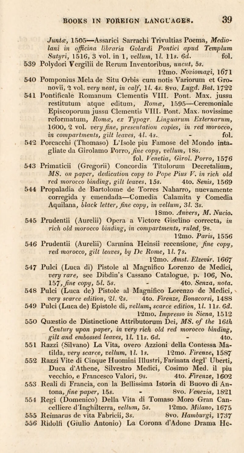 Junta:, 1505—Assarici Sarrachi Trivultias Poema, Medio- lani in officina libraria Golardi Pontici apud Templum Satijri, 1516, 3 vol. in 1, vellum, \l. 11s. 6d. fol, 539 Polydori Vergilii de Rerum Inventoribus, uncut, 5s. 12mo. Noviomagi, l671 540 Pomponius Mela de Situ Orbis cum notis Variorum et Gro- novii, ^ vol. very neat, in calf, \l. 4s. 8vo. Lugd. Bat. 1722 541 Pontificale Romanum dementis VIII. Pont. Max. jussu restitutum atque editum, Romce, 1595—Ceremoniale Episcoporum jussu dementis VIII. Pont. Max. novissime reformatum, Romce, ex Typogr. Linguarum Externarum, 1600, 2 vol. very fine, presentation copies, in red morocco, in compartments, gilt leaves, 41, 4s. - fol. 542 Porcacchi (Thomaso) L’Isole piu Famose del Mondo inta- gliate da Girolamo Porro, fine copy, vellum, 18s. fol. Venetia, Girol. Porro, 1576 543 Primaticii (Gregorii) Concordia Titulorum Decretalium, MS. on paper, dedication copy to Pope Pius V. in rich old red morocco binding, gilt leaves, 15s. 4to. Senis, 1569 544 Propaladia de Bartolome de Torres Naharro, nuevamente corregida y emendada—Comedia Calamita y Comedia Aquilana, black letter, fine copy, in vellum, 31. 3s. ISmo. Anvers, M. Nucio. 545 Prudentii (Aurelii) Opera a Victore Giselino correcta, in rich old morocco binding, in compartments, ruled, 9s. 12mo. Paris, 1556 546 Prudentii (Aurelii) Carmina Heinsii recensione, fine copy, red morocco, gilt leaves, by De Rome, \l. 7s. 12mo. Amst. Elzevir. 1667 547 Pulci (Luca di) Pistole al Magnifico Lorenzo de Medici, very rare, see Dibdin’s Cassano Catalogue, p. 106, No. 157, fine copy, 51. 5s. - 4to. Senza, nota. 548 Pulci (Luca de) Pistole al Magnifico Lorenzo de Medici, - very scarce edition, 21. 2s. 4to. Firenze, Bonacorsi, 1488 549 Pulci (Luca de) Epistole di, vellum, scarce edition, IZ. 1 Is. 6d. 12mo. Impresso in Siena, 1512 550 Quaestio de Distinctione Attributorum Dei, MS. of the 16th Century upon paper, in very rich old red morocco binding, gilt and embossed leaves, ll. 11s. 6d. - 4to. 551 Razzi (Silvano) La Vita, overo Azzioni della Contessa Ma¬ tilda, very scarce, vellum, IZ. Is. l^mo. Firenze, 1587 552 Razzi Vite di Cinque Huomini Illustri, Farinata degl’ Uberti, Duca d’Athene, Sih'estro Medici, Cosimo Med. il piu vecchio, e Francesco Valori, 9s. 4to. Firenze, 1602 5.53 Reali di Francia, con la Bellissima Istoria di Buovo di An- tona, fine paper, 15s. - 8vo. Venezia, 1821 554 Regi (Domenico) Della Vita di Tomaso Moro Gran Can- celliere d'Inghilterra, vellum, 5s. 12mo. Milano, 1675 555 Reimarus de vita Fabricii, 3s. 8\o. Hamburgi, 1737 536 Ridolfi (Giulio Antonio) La Corona d’Adonc Drama He-