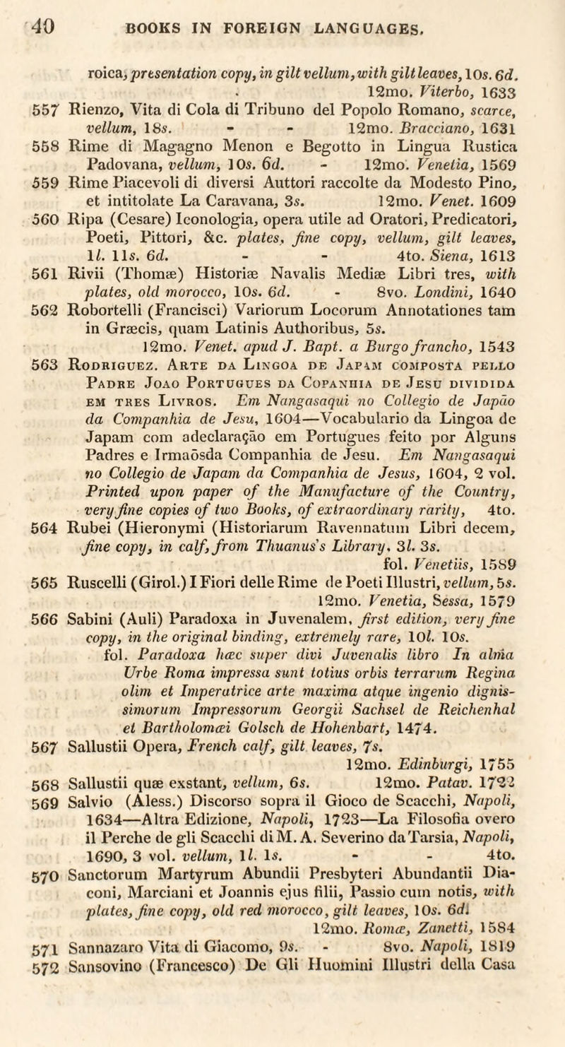 roica, prtsentation copy, in gilt vellum, with gilt leaves, 10s. 6d. 12mo. Viterbo, 1633 557 Rienzo, Vita di Cola di Tribuno del Popolo Romano, scarce, vellum, 18s. - - 12mo. Bracciano, 1631 558 Rime di Magagno Menon e Begotto in Lingua Rustica Padovana, vellum, 10s. 6d. - 12mo. Venetia, 1569 559 Rime Piacevoli di diversi Auttori raccolte da Modesto Pino, et intitolate La Caravana, 3s. 12mo. Venet. 1609 560 Ripa (Cesare) Iconologia, opera utile ad Oratori, Predicatori, Poeti, Pittori, &c. plates, fine copy, vellum, gilt leaves, \l. 11s. 6d. - - 4to. Siena, 1613 561 Rivii (Thomse) Historiae Navalis Mediae Libri tres, with plates, old morocco, 10s. 6d. - 8vo. Londini, 1640 562 Robortelli (Francisci) Variorum Locorum Annotationes tarn in Graecis, quam Latinis Authoribus, 5s. 12mo. Venet. apudJ. Bapt. a Burgo francho, 1543 563 Rodriguez. Arte da Lingoa de Jap4m composta pei.lo Padre Joao Portugues da Copaniiia de .Iesu dividida EM TRES Livros. Em Nangasaqui no Collegio de Japdo da Companhia de Jesu, 1604—Vocabulario da Lingoa de Japam com adeclara^ao em Portugues feito por Alguns Padres e Irmaosda Companhia de Jesu. Em Nangasaqui no Collegio de Japam da Companhia de Jesus, 1604, 2 vol. Printed upon paper of the Manufacture of the Country, very fine copies of two Books, of extraordinary rarity, 4to. 564 Rubei (Hieronymi (Historiarum Ravennatum Libri decern, fine copy, in calf, from Thuanus's Library. 3L 3s. fol. Venetiis, 1589 565 Ruscelli (Girol.) I Fiori delle Rime de Poeti Illustri, vellum, 5s. l2mo. Venetia, Sessa, 1579 566 Sabini (Auli) Paradoxa in Juvenalem, first edition, very fine copy, in the original binding, extremely rare, lOZ. 10s. fol. Paradoxa hcec super divi Juvenalis libro In alma Urbe Roma impressa sunt totius or bis terror um Regina olim et Imperatrice arte maxima atque ingenio dignis- simoTum Impressorum Georgii Sachsel de Reichenhal et Bartholomeei Golsch de Hohenbart, 1474. 567 Sallustii Opera, French calf, gilt leaves, 7s. 12mo. Edinburgi, 1755 568 Sallustii quae exstant, vellum, 6s. 12mo. Patav. 17^3 569 Salvio (Aless.) Discorso sopra il Gioco de Scacchi, Napoli, 1634—Altra Edizione, Napoli, 1723—La Filosofia overo il Perche de gli Scacchi diM. A. Severino da Tarsia, Napoli, 1690,3 vol. vellum, li. Is. - - 4to. 570 Sanctorum Martyrum Abundii Presbyter! Abundant!! Dia- coni, Marciani et Joannis ejus filii, Passio cum notis, with plates, fine copy, old red morocco, gilt leaves, 10s. 6d\ 12mo. Romce, Zanetti, 1584 571 Sannazaro Vita di Giacomo, 9s. - 8vo. Napoli, 1819 572 Sansovino (Francesco) De Gli Huomini Illustri della Casa