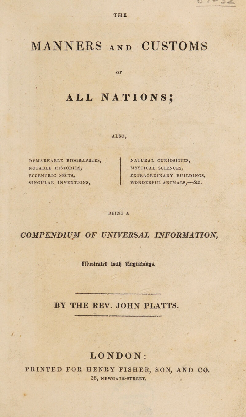 MANNERS AND CUSTOMS OF ALL nations; ALSO, REMARKABLE BIOGRAPHIES, NOTABLE HISTORIES, ECCENTRIC SECTS, SINGULAR INVENTIONS, NATURAL CURIOSITIES, MYSTICAL SCIENCES, EXTRAORDINARY BUILDINGS, WONDERFUL ANIMALS,-&C. BEING A ♦ '■ COMPENDIUM OF UNIVERSAL INFORMATION, * '. Ellu0tratelr IBngrabinas. BY THE REV. JOHN PLATTS. LONDON: PRINTED FOR HENRY FISHER, SON, AND CO. 38, NEWGATE-STREET.