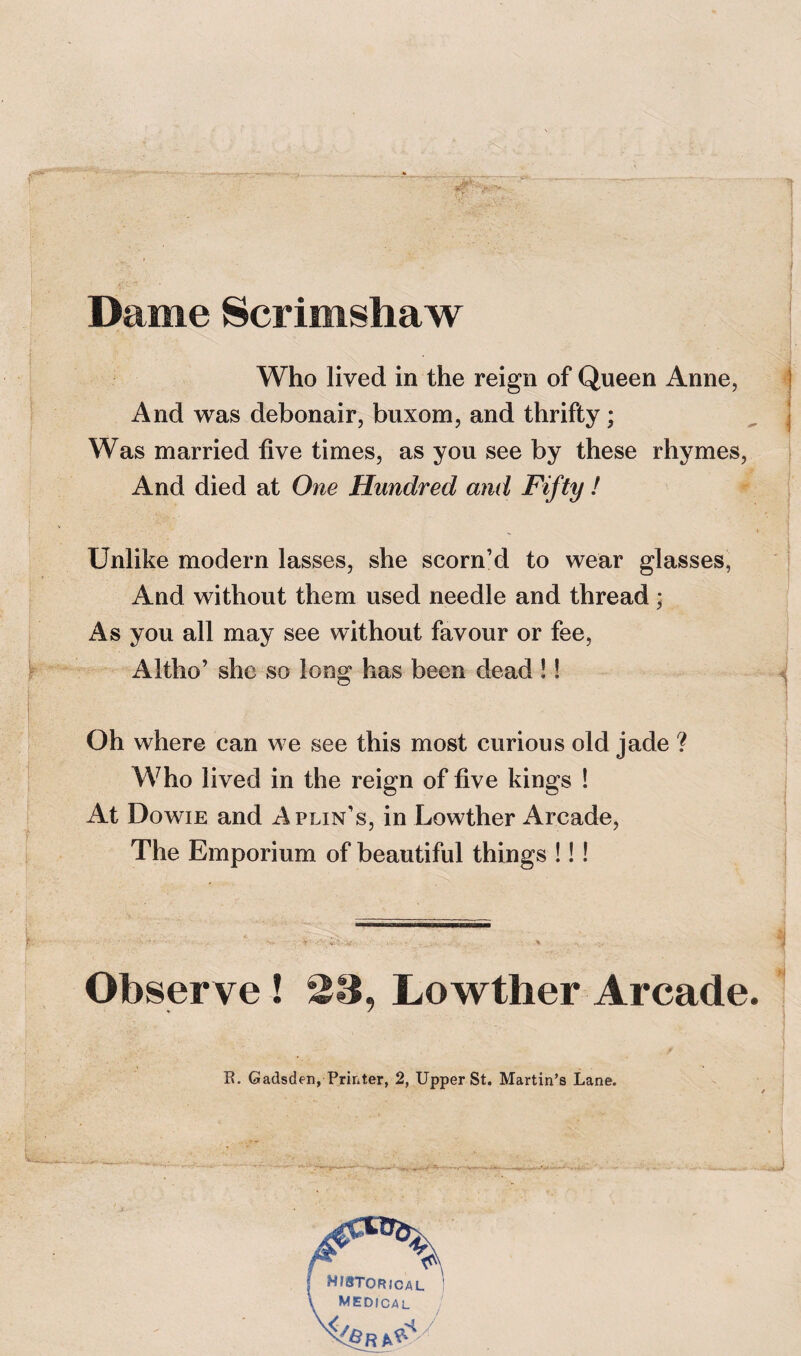 Dame Scrimshaw Who lived in the reign of Queen Anne, 4 And was debonair, buxom, and thrifty; Was married five times, as you see by these rhymes, | And died at One Hundred and Fifty ! ^ I Unlike modern lasses, she scorn’d to wear glasses, And without them used needle and thread; As you all may see without favour or fee, f Altho’ she so long has been dead!! ^ i 1 Oh where can we see this most curious old jade ? Who lived in the reign of five kings ! i At Dowie and Aplin’s, in Lowther Arcade, The Emporium of beautiful things !!! t ^ . ~ „ ^ Observe ! 23, Lowther Arcade. 1
