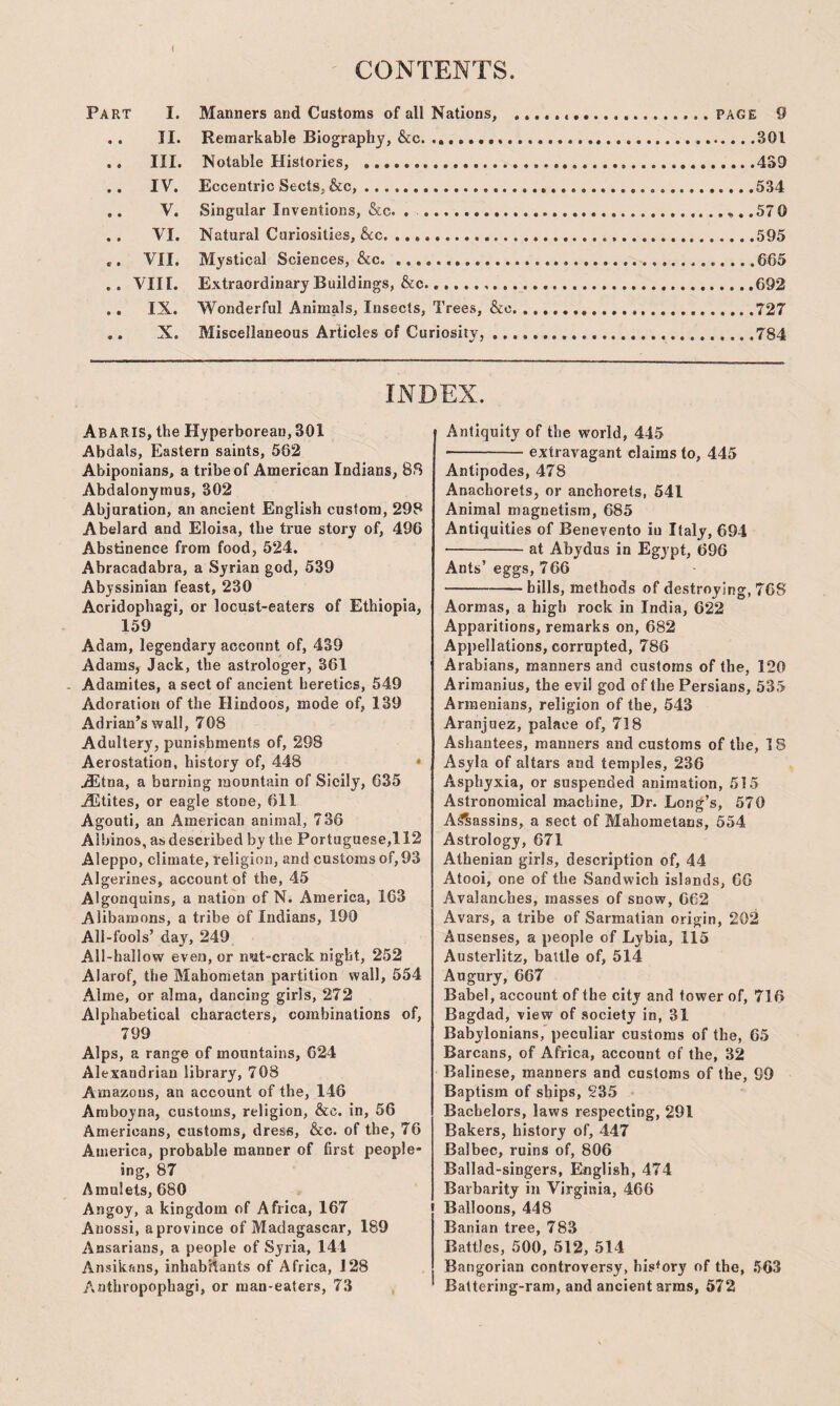 ' CONTENTS. Part I. Manners and Customs of all Nations, ...PAGE 9 .. TI. Remarkable Biography, &c. ..301 .. III. Notable Histories, . 439 .. IV. Eccentric Sects, &c,. 534 ,. V. Singular Inventions, &c. . ....57 0 .. VI. Natural Curiosities, &cc. 595 .. VII. Mystical Sciences, &c. 665 . . VIII. Extraordinary Buildings, &c... 692 .. IX. Wonderful Animals, Insects, Trees, &c.727 .. X. Miscellaneous Articles of Curiosity,.784 INDEX. Abaris, the Hyperborean, 301 Abdals, Eastern saints, 562 Abiponians, a tribe of American Indians, 88 Abdalonytnus, 302 Abjuration, an ancient English custom, 298 Abelard and Eloisa, the true story of, 496 Abstinence from food, 524. Abracadabra, a Syrian god, 539 Abyssinian feast, 230 Acridophagi, or locust-eaters of Ethiopia, 159 Adam, legendary account of, 439 Adams, Jack, the astrologer, 361 Adamites, a sect of ancient heretics, 549 Adoration of the Hindoos, mode of, 139 Adrian’s wall, 708 Adultery, punishments of, 298 Aerostation, history of, 448 ‘ AEtna, a burning mountain of Sicily, 635 AEtites, or eagle stone, 611 Agouti, an American animal, 736 Albinos, as described by the Portuguese,! 12 Aleppo, climate, religion, and customs of, 93 Algerines, account of the, 45 Algonquins, a nation of N. America, 163 Alibamons, a tribe of Indians, 190 All-fools’ day, 249 All-hallow even, or nut-crack night, 252 Alarof, the Mahometan partition wall, 554 Alme, or alma, dancing girls, 272 Alphabetical characters, combinations of, 799 Alps, a range of mountains, 624 Alexandrian library, 708 Amazons, an account of the, 146 Araboyna, customs, religion, &c. in, 56 Americans, customs, dress, &c. of the, 76 America, probable manner of first people- ing, 87 Amulets, 680 Angoy, a kingdom of Africa, 167 Anossi, a province of Madagascar, 189 Ansarians, a people of Syria, 144 Ansikans, inhabitants of Africa, 128 Anthropophagi, or man-eaters, 73 Antiquity of the world, 445 -extrav^agant claims to, 445 Antipodes, 478 Anachorets, or anchorets, 541 Animal magnetism, 685 Antiquities of Benevento iu Italy, 694 •-at Abydus in Egypt, 696 Ants’ eggs, 766 -bills, methods of destroying, 768 Aormas, a high rock in India, 622 Apparitions, remarks on, 682 Appellations, corrupted, 786 Arabians, manners and customs of the, 120 Ariraanius, the evil god of the Persians, 535 Armenians, religion of the, 543 Aranjuez, palace of, 718 Ashantees, manners and customs of the, 18 Asyla of altars and temples, 236 Asphyxia, or suspended animation, 515 Astronomical machine, Dr. Lo.ig’s, 570 A^assins, a sect of Mahometans, 554 Astrology, 671 Athenian girls, description of, 44 Atooi, one of the Sandwich islands, 06 Avalanches, masses of snow, 062 Avars, a tribe of Sarmatian origin, 202 Ausenses, a people of Lybia, 115 Austerlitz, battle of, 514 Augury, 667 Babel, account of the city and tower of, 716 Bagdad, view of society in, 31 Babylonians, peculiar customs of the, 65 Barcans, of Africa, account of the, 32 Balinese, manners and customs of the, 99 Baptism of ships, 235 Bachelors, laws respecting, 291 Bakers, history of, 447 Balbec, ruins of, 806 Ballad-singers, Ekiglish, 474 Barbarity in Virginia, 466 Balloons, 448 Banian tree, 783 Battles, 500, 512, 514 Bangorian controversy, history of the, .‘563 Battering-ram, and ancient arms, 572