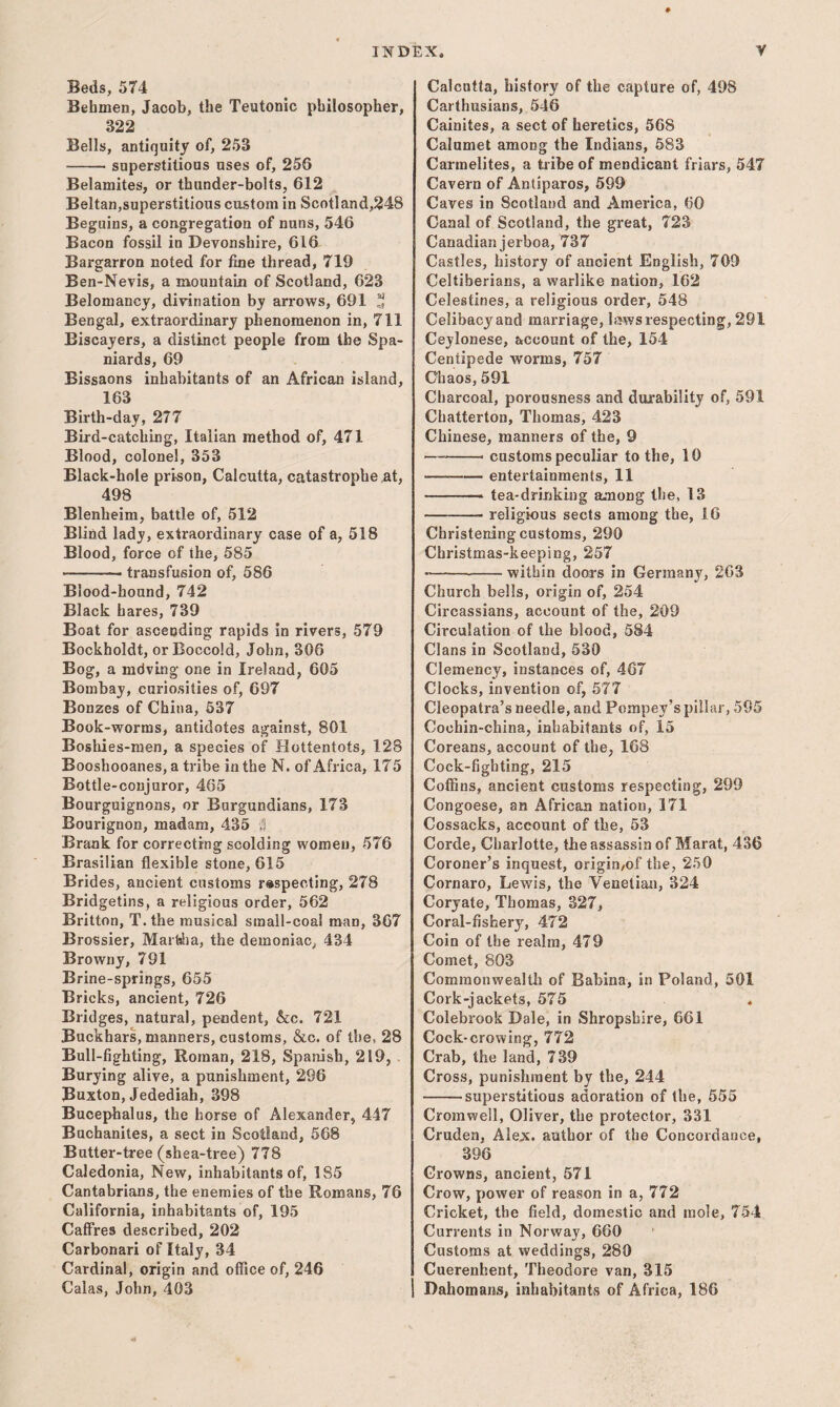 Beds, 574 Behmen, Jacob, the Teutonic philosopher, 322 Bells, antiquity of, 253 -superstitious uses of, 256 Belamites, or thunder-bolts, 612 Beltan,superstitious custom in Scotland,248 Beguins, a congregation of nuns, 546 Bacon fossil in Devonshire, 616 Bargarron noted for fine thread, 719 Ben-Nevis, a mountain of Scotland, 623 Belomancy, divination by arrows, 691 Bengal, extraordinary phenomenon in, 711 Eiscayers, a distinct people from the Spa¬ niards, 69 Bissaons inhabitants of an African island, 163 Birth-day, 277 Bird-catching, Italian method of, 471 Blood, colonel, 353 Black-hole prison, Calcutta, catastrophe at, 498 Blenheim, battle of, 512 Blind ladj, extraordinary case of a, 518 Blood, force of the, 585 -- transfusion of, 586 Blood-hound, 742 Black hares, 739 Boat for ascending rapids in rivers, 579 Bockholdt, or Boccold, John, 306 Bog, a mdving one in Ireland, 605 Bombay, curiosities of, 697 Bonzes of China, 537 Book-worms, antidotes against, 801 Boshies-raen, a species of Hottentots, 128 Booshooanes, a tribe in the N. of Africa, 175 Bottle-conjuror, 465 Bourguignons, or Burgundians, 173 Bourignon, madam, 435 Brank for correcting scolding women, 576 Brasilian flexible stone, 615 Brides, ancient customs respecting, 278 Bridgetins, a religious order, 562 Britton, T.the musical small-coal man, 367 Brossier, MarbJia, the demoniac, 434 Browny, 791 Brine-springs, 655 Bricks, ancient, 726 Bridges, natural, pendent, &c. 721 Buckhars, manners, customs, &c. of the, 28 Bull-fighting, Roman, 218, Spanish, 219, . Burying alive, a punishment, 296 Buxton, Jedediah, 398 Bucephalus, the horse of Alexander, 447 Buchanites, a sect in Scotland, 568 Butter-tree (shea-tree) 778 Caledonia, New, inhabitants of, 185 Cantabrians, the enemies of the Romans, 76 California, inhabitants of, 195 CafFres described, 202 Carbonari of Italy, 34 Cardinal, origin and oflice of, 246 Calas, John, 403 Calcutta, history of the capture of, 498 Carthusians, 546 Cainites, a sect of heretics, 568 Calumet among the Indians, 583 Carmelites, a tribe of mendicant friars, 547 Cavern of Antiparos, 599 Caves in Scotland and America, 60 Canal of Scotland, the great, 723 Canadian jerboa, 737 Castles, history of ancient English, 709 Celtiberians, a warlike nation, 162 Celestines, a religious order, 548 Celibacy and marriage, bsws respecting, 291 Cejlonese, account of the, 154 Centipede worms, 757 Chaos, 591 Charcoal, porousness and durability of, 591 Chatterton, Thomas, 423 Chinese, manners of the, 9 — -- customs peculiar to the, 10 — -entertainments, 11 -— tea-drinking among the, 13 -religious sects among the, 16 Christening customs, 290 Christmas-keeping, 257 ■---within doors in Germany, 263 Church bells, origin of, 254 Circassians, account of the, 209 Circulation of the blood, 584 Clans in Scotland, 530 Clemency, instances of, 467 Clocks, invention of, 577 Cleopatra’s needle, and Pompey’s pillar, 595 Cochin-china, inhabitants of, 15 Coreans, account of the, 168 Cock-fighting, 215 Coffins, ancient customs respecting, 299 Congoese, an African nation, 171 Cossacks, account of the, 53 Corde, Charlotte, the assassin of Marat, 436 Coroner’s inquest, origio/of the, 250 Cornaro, Lewis, the Venetian, 324 Coryate, Thomas, 327, Coral-fishery, 472 Coin of the realm, 479 Comet, 803 Commonwealth of Babina, in Poland, 501 Cork-jackets, 575 Colebrook Dale, in Shropshire, 661 Cock-crowing, 772 Crab, the land, 739 Cross, punishment by the, 244 -superstitious adoration of the, 555 Cromwell, Oliver, the protector, 331 Cruden, Alex, author of the Concordance, 396 Crowns, ancient, 571 Crow, power of reason in a, 772 Cricket, the field, domestic and mole, 754 Currents in Norway, 660 Customs at weddings, 280 Cuerenhent, Theodore van, 315 Dahomans, inhabitants of Africa, 186