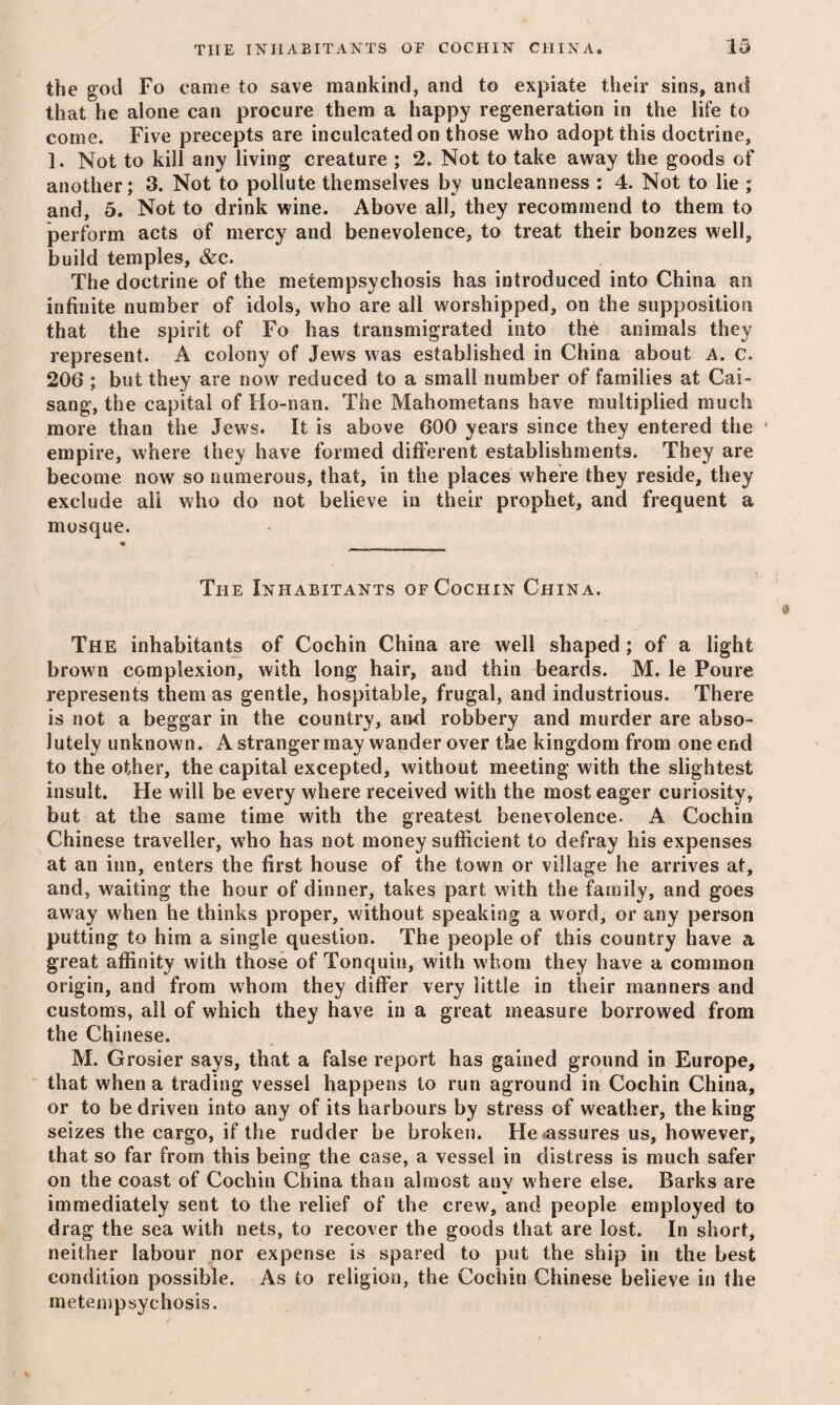 the god Fo came to save mankind, and to expiate their sins, and that he alone can procure them a happy regeneration in the life to come. Five precepts are inculcated on those who adopt this doctrine, 1. Not to kill any living creature ; 2. Not to take away the goods of another; 3. Not to pollute themselves by uncleanness : 4. Not to lie ; and, 5. Not to drink wine. Above all, they recommend to them to perform acts of mercy and benevolence, to treat their bonzes well, build temples, &c. The doctrine of the metempsychosis has introduced into China an infinite number of idols, who are all worshipped, on the supposition that the spirit of Fo has transmigrated into the animals they represent. A colony of Jews was established in China about A. c. 206 ; but they are now reduced to a small number of families at Cai- sang, the capital of Ilo-nan. The Mahometans have multiplied much more than the Jews. It is above 600 years since they entered the ‘ empire, where they have formed different establishments. They are become now so numerous, that, in the places where they reside, they exclude all who do not believe in their prophet, and frequent a mosque. The Inhabitants of Cochin China. The inhabitants of Cochin China are well shaped; of a light brown complexion, with long hair, and thin beards. M. le Poure represents them as gentle, hospitable, frugal, and industrious. There is not a beggar in the country, and robbery and murder are abso¬ lutely unknown. Astrangerraay wander over the kingdom from one end to the other, the capital excepted, without meeting with the slightest insult. He will be every where received with the most eager curiosity, but at the same time with the greatest benevolence. A Cochin Chinese traveller, who has not money sufficient to defray his expenses at an inn, enters the first house of the town or village he arrives at, and, waiting the hour of dinner, takes part with the family, and goes away when he thinks proper, without speaking a word, or any person putting to him a single question. The people of this country have a great affinity with those of Tonquiu, with whom they have a common origin, and from whom they differ very little in their manners and customs, all of which they have in a great measure borrowed from the Chinese. M. Grosier says, that a false report has gained ground in Europe, that when a trading vessel happens to run aground in Cochin China, or to be driven into any of its harbours by stress of weather, the king seizes the cargo, if the rudder be broken. He<assures us, however, that so far from this being the case, a vessel in distress is much safer on the coast of Cochin China than almost any where else. Barks are immediately sent to the relief of the crew, and people employed to drag the sea with nets, to recover the goods that are lost. In short, neither labour nor expense is spared to put the ship in the best condition possible. As to religion, the Cochin Chinese believe in the metempsychosis.