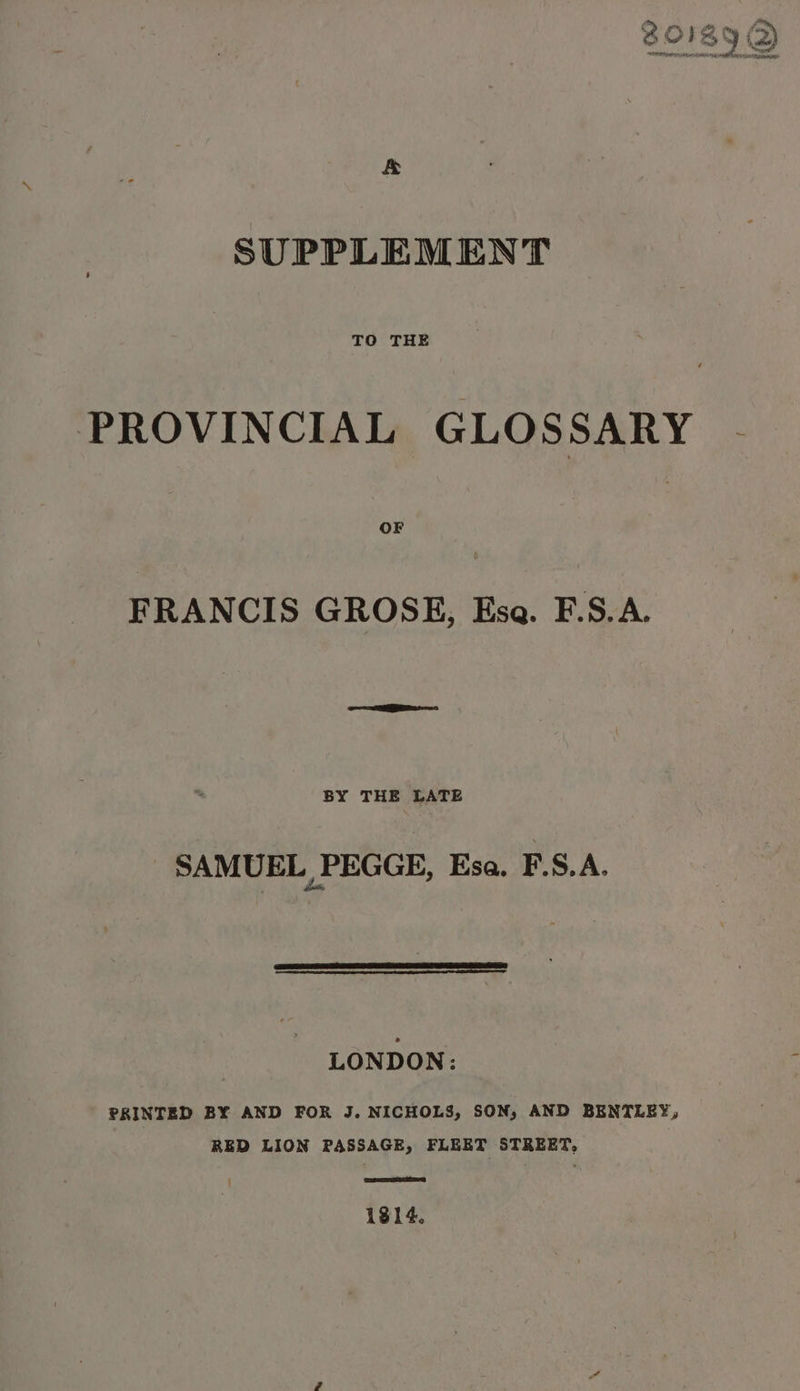 &amp; SUPPLEMENT TO THE PROVINCIAL GLOSSARY .- FRANCIS GROSE, Ese. F.S.A. BY THE LATE SAMUEL PEGGE, Esa. F.S.A. LONDON: PRINTED BY AND FOR J. NICHOLS, SON, AND BENTLEY, RED LION PASSAGE, FLEET STREET, CSS 1814.