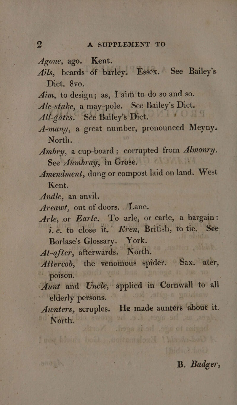 Agone, ago. Kent. : Ails, beards of barley. Essex. See Bailey’s Dict. 8vo. Aim, to design; as, Tait to do so and so. Ale-stake, a may-pole. See Bailey’s Dict. Alt- gates. See Bailey Stee ee) 40 A-many, a great number, pronounced Meyny. North. Ambry, a cup-board ; corrupted from Bila bk See Aumbray, in Grose. | Amendment, dung or compost laid on land. West Kent. Andle, an anvil. Areawt, out of doors. . ‘Lane. Arle, or Earle. To arle, or earle, a bargain: i.e. to close it.’ Even, British, to tie. See Borlase’s Glossary. York. iy At-after, afterwards. North. Attercob, the venomous spider. Sax. ater, poison. | ‘Aunt and Cnet applic m whigaatiass: to all elderly persons. Awnters, scruples. He made aunters ‘about it. North. - : B. Badger,