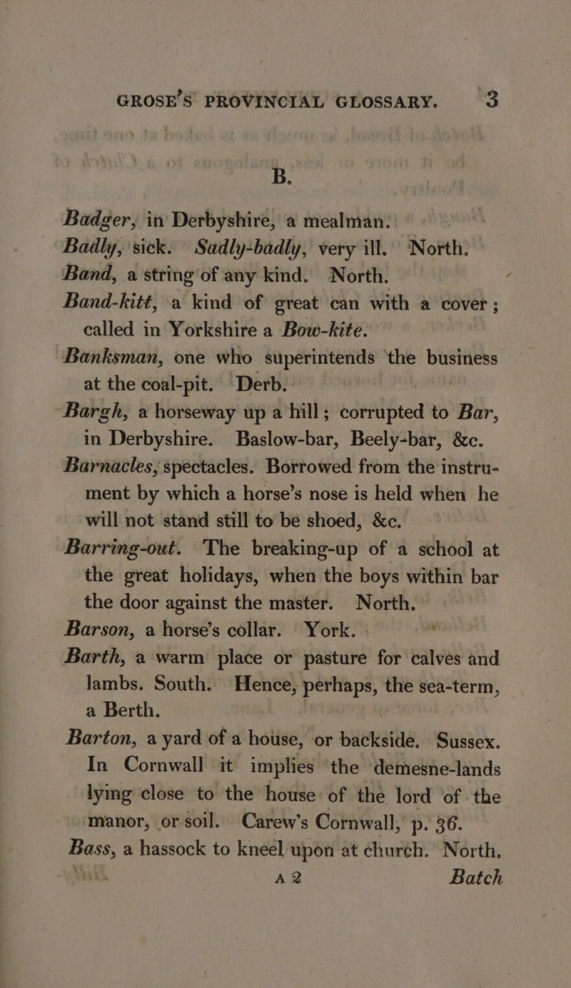 B. Badger, in Derbyshire, a mealman: — | Badly, sick: Sadly-badly, very ill. North. Band, a string of any kind. North. Band-kitt, a kind of great can with a cover ; called in Yorkshire a Bow-kite. Banksman, one who superintends ‘the business at the coal-pit. Derb.: Bargh, a horseway up a hill; dtl ted to Bar, in Derbyshire. Baslow-bar, Beely-bar, &amp;c. Barnacles, spectacles. Borrowed from the instru- ment by which a horse’s nose is held when he will not stand still to be shoed, &amp;c. Barring-out. The breaking-up of a school at the great holidays, when the boys within bar the door against the master. North. Barson, a horse’s collar. York. » on Barth, a warm place or pasture for calves and lambs. South. Hence, perhaps, the sea-term, a Berth. Barton, a yard of a house, or wueRahe Sussex. In Cornwall it implies the demesne-lands lying close to the house: of the lord of the manor, or soil, Carew’s Cornwall, p. 36. ge a hassock to kneel upon at church. North. ih AQ Batch