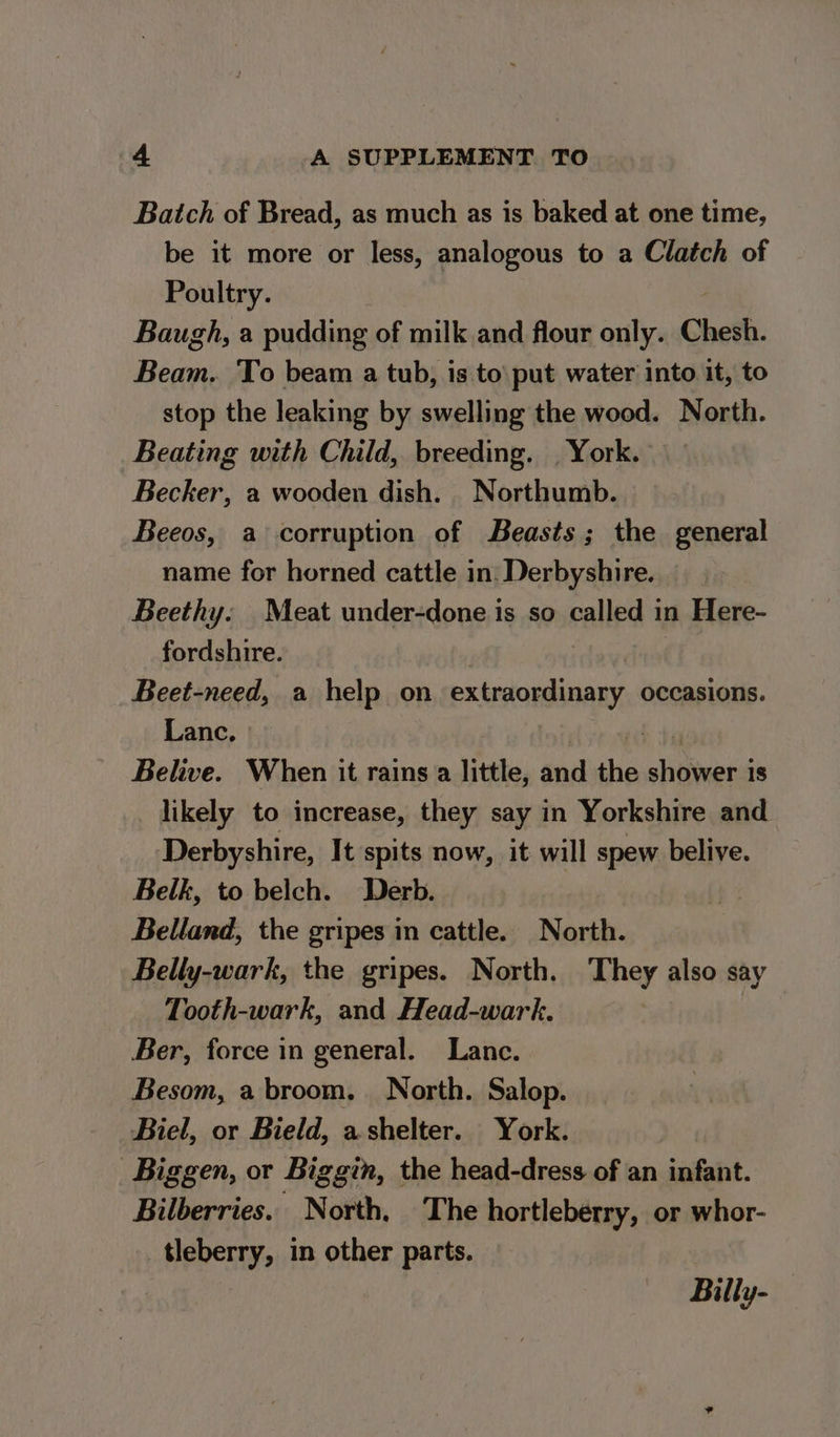 Batch of Bread, as much as is baked at one time, be it more or less, analogous to a Clatch of Poultry. : Baugh, a pudding of milk and flour only. Chesh. Beam. To beam a tub, is to’ put water into it, to stop the leaking by swelling the wood. North. Beating with Child, breeding. | York. Becker, a wooden dish. Northumb. Beeos, a corruption of Beasts; the general name for horned cattle in: Derbyshire. _ Beethy. Meat under-done is so called in Here- fordshire. Beet-need, a help on iene occasions. Lanc. | Belive. When it rains a little, Sui the slitioepisd 18 likely to increase, they say in Yorkshire and Derbyshire, It spits now, it will spew belive. Belk, to belch. Derb. Belland, the gripes in cattle. North. Belly-wark, the gripes. North. They also say Tooth-wark, and Head-wark. Ber, force in general. Lance. Besom, a broom. North. Salop. Biel, or Bield, a shelter. York. Biggen, or Biggin, the head-dress of an infant. Bilberries. North. The hortleberry, or whor- tleberry, in other parts. Billy-