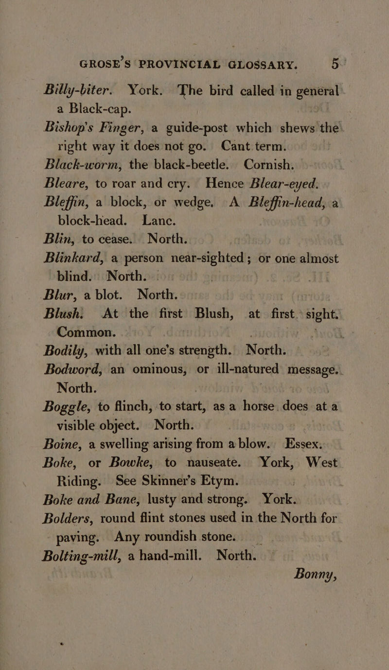 Billy-biter. York. The bird called in general a Black-cap. Bishop’s Finger, a guide-post which shews the. right way it does not go. Cant.term. Black-worm, the black-beetle. Cornish. Bleare, to roar and cry. Hence Blear-eyed. Bleffin, a block, or wedge, A Bleffin-head, a block-head. Lanc. | Blin, to cease. North. Blinkard, a person near-sighted ; or one almost blind. North. Blur, a blot. North. int Blush. At the first Blush, at first. We Common. . Bodily, with all one’s salicann. North. Bodword, an ominous, or ill-natured message.. North. Boggle, to flinch, to start, as a horse. does re a visible object. North. Boine, a swelling arising from a blow. Essex. Boke, or Bowke, to nauseate. ‘York, West Riding. See Skimner’s Etym. | Boke and Bane, lusty and strong. Wak: Bolders, round flint stones used in the North for paving. Any roundish stone. Bolting-mill, a hand-mill. North. Bonny,