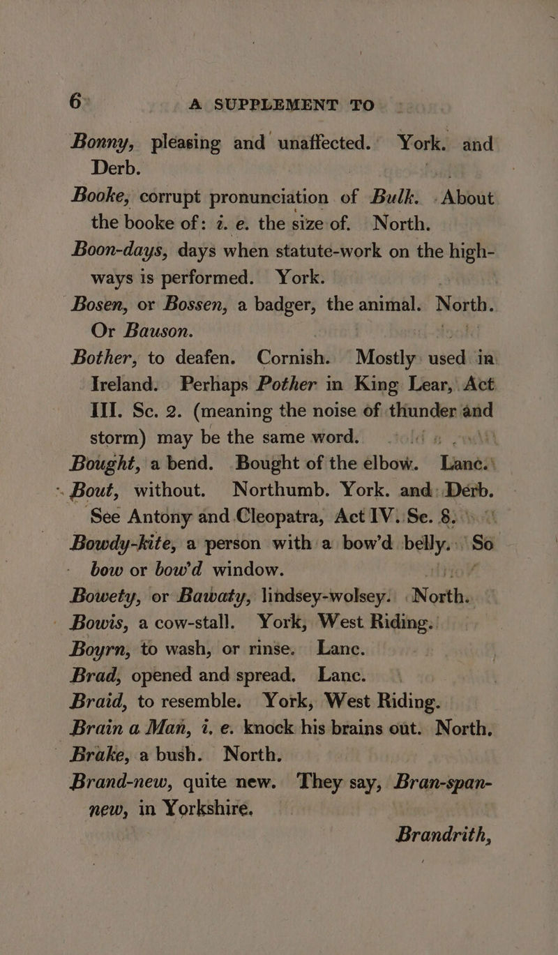 Bonny, pleasing and unaffected. York. and Derb. Booke, corrupt pronunciation of Bulk. Abbat the booke of: 2. e. the sizeof. North. Boon-days, days when statute-work on the high- ways is performed. York. | -Bosen, or Bossen, a badger, the animal. North. Or Bauson. Bother, to deafen. Cornish. Mostly aveeienlt Ireland. Perhaps Pother in King Lear, Act. Ill. Se. 2. (meaning the noise of thunder eae storm) may be the same word. ld 5 Ae Bought, a bend. Bought of the elbow. ‘Lana . Bout, without. Northumb. York. and: se ei See Antony and Cleopatra, Act 1V.:Se. 8... Bowdy-kite, a person with a bow’d wanda So bow or bow’d window. Bowety, or Bawaty, lindsey-wolsey. anew _ Bowis, a cow-stall. York, West Riding. Boyrn, to wash, or rinse. Lance. Brad, opened and spread, Lanc. Braid, to resemble. York, West Riding. Brain a Man, i, e. knock his brains out. North, - Brake, a bush. North. Brand-new, quite new. They say, Bran-span- new, in Yorkshire. : Brandrith,