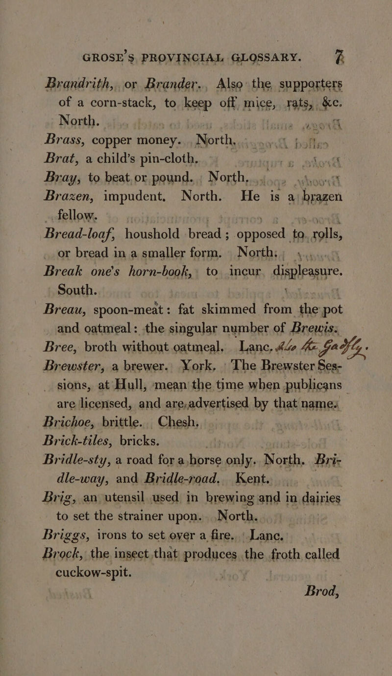 Brandrith,. or Brander., Also: the, supporters of a corn-stack, to keep off. mice, rats, &amp;c. Werth. (uth. Bias ios crea! eel Brass, copper money. North, age we Brat, a child’s pin-cloth. i ol dah Bray, to beat, or pound. . North, ‘i. sas Kia oe Brazen, impudent, North. He is a Pail fellow. Bread-loaf, houshold - Sei sage iat pete or bread in a smaller form. North,; \..... Break one’s horn-book, to incur displeasure, - South. | 1 Breau, spoon-meat: fat skimmed from ate pot _ and oatmeal: the singular number of Brewis: Bree, broth withaut oatmeal. Lance, <4 he fa ¥ly. Brewster, a brewer. York, The Brewster Ses- sions, at Hull, mean the time when publicans are licensed, and are,advertised by that names Brichoe, brittle. Chesh. Brick-tiles, bricks, Bridle-sty, a road for a horse only. North. Bri- dle-way, and Bridle-road. Kent. | Brig, an utensil used in brewing and in dairies to set the strainer upon. .N orth. Briggs, irons to set ever a fire. Lanc. Brock, the insect.that produces the froth called cuckow-spit. Brod,