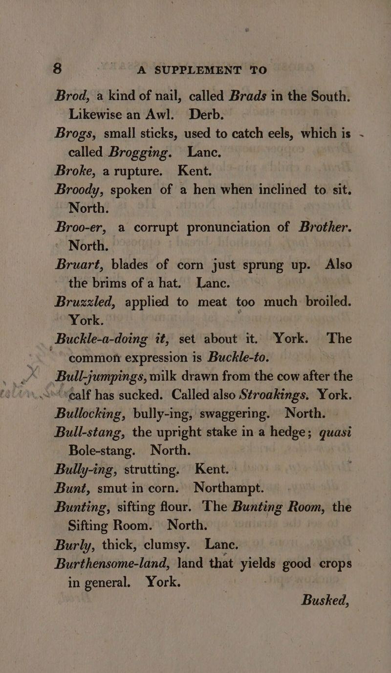 Brod, a kind of nail, called Brads in the South. Likewise an Awl. Derb. Brogs, small sticks, used to catch eels, which j i. °s called Brogging. Lance. Broke, a rupture. Kent. Broody, spoken of a hen when inclined to sit. North. Broo-er, a corrupt pronunciation of Brother. North. Bruart, blades of corn just sprung up. Also the brims of a hat. Lanc. Bruzzled, applied to meat too much broiled. York. f -Buckle-a-doing it, set about it. York. The ~~ common expression is Buckle-to. Bull-jumpings, milk drawn from the cow after the Bullocking, bully-ing, swaggering. North. Bull-stang, the upright stake in a hedge; guasi Bole-stang. North. Bully-ing, strutting. Kent.» Bunt, smut in corn. Northampt. Bunting, sifting flour. The Bunting Room, the Siftmg Room. North. | Burly, thick, clumsy. Lane. Burthensome-land, \and that yields good. crops in general. York. : Busked,