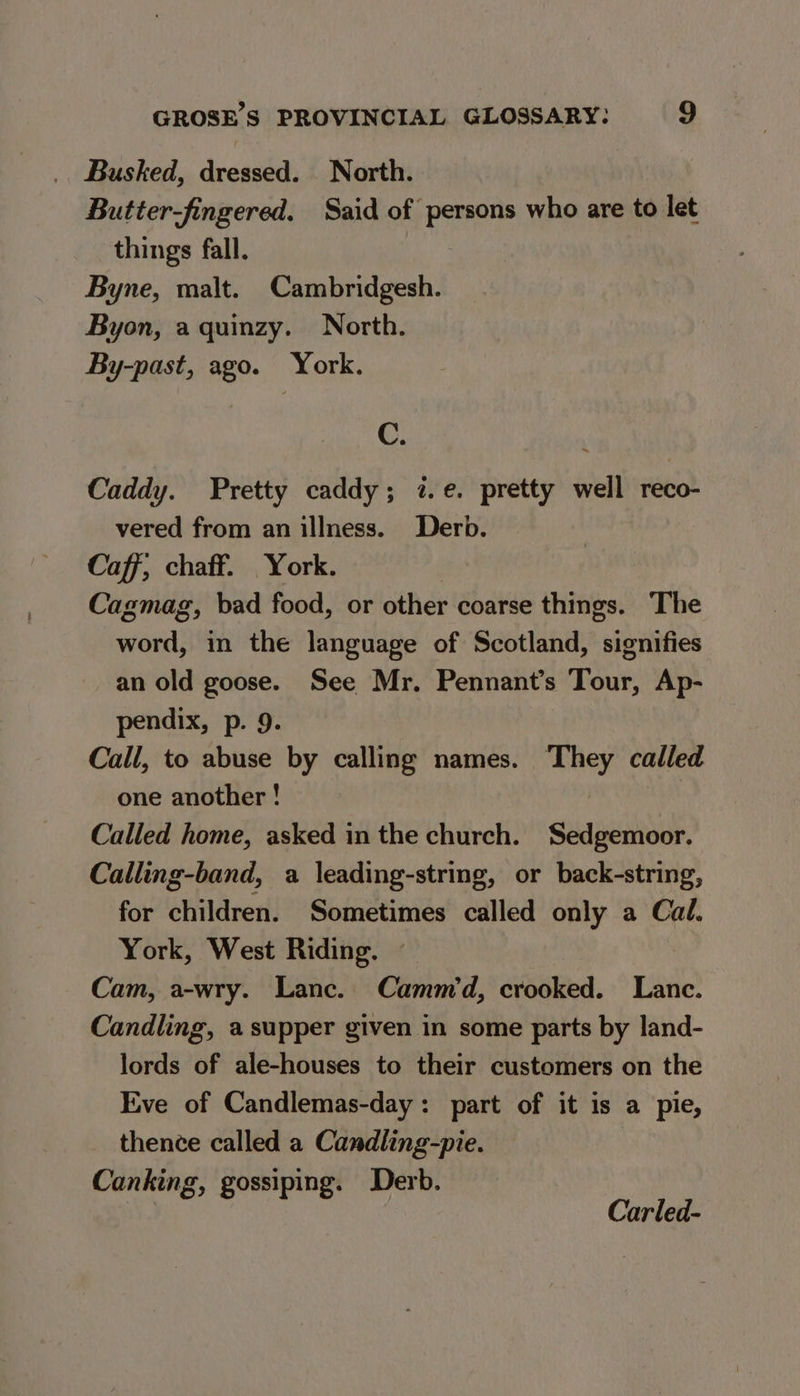 . Busked, dressed. North. Butter-fingered. Said of persons who are to let things fall. Byne, malt. Cambridgesh. Byon, a quinzy. North. By-past, ago. York. C. Caddy. Pretty caddy; i.e. pretty well reco- vered from an illness. Derb. Caff, chaff. York. | Cagmag, bad food, or other coarse things. The word, in the language of Scotland, signifies an old goose. See Mr. Pennant’s Tour, Ap- pendix, p. 9. Call, to abuse by calling names. They called one another ! Called home, asked in the church. Sedgemoor. Calling-band, a leading-string, or back-string, for children. Sometimes called only a Cal. York, West Riding. ~ Cam, a-wry. Lanc. Cammd, crooked. Lanc. Candling, a supper given in some parts by land- lords of ale-houses to their customers on the Eve of Candlemas-day: part of it is a pie, thence called a Candling-pie. Canking, gossiping. Derb. ich ait Carled-