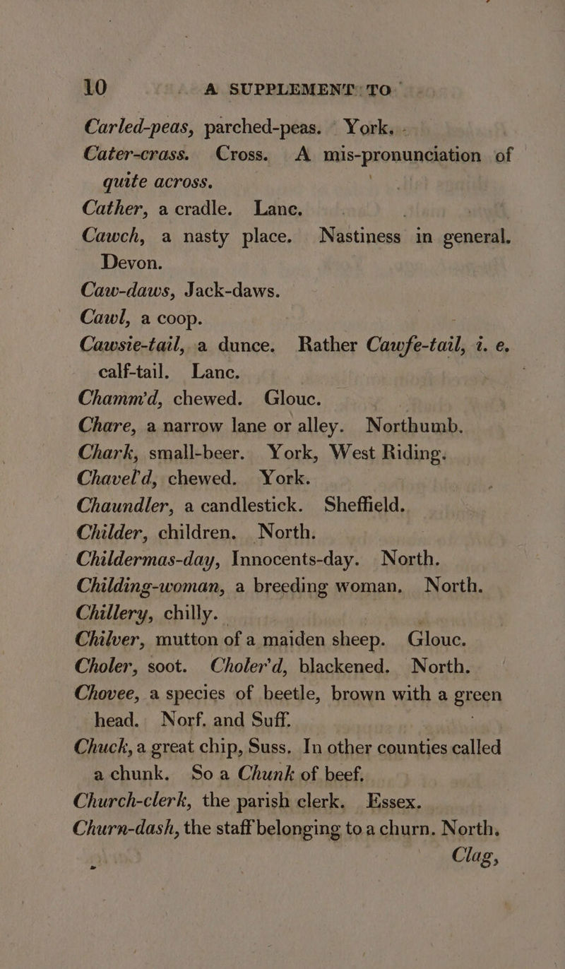 Carled-peas, parched-peas. © York. - Cater-crass. Cross. A mis-pronunciation of quite across. a Cather, acradle. Lane. | Cawch, a nasty place. Nastiness in general. Devon. Caw-daws, Jack-daws. Cawl, a coop. : Cawsie-tail, a dunce. Rather Cawfe-tail, 7. e. calf-tail. Lance. Chamm'd, chewed. Glouc. Chare, a narrow lane or alley. Northumb. Chark, small-beer. York, West Riding. Chavel’'d, chewed. York. Chaundler, a candlestick. Sheffield. Childer, children. North. | Childermas-day, Innocents-day. North. Childing-woman, a breeding woman. North. Chillery, chilly. Chilver, mutton of a maiden sheep. Glouc. Choler, soot. Choler’d, blackened. North. Chovee, a species of beetle, brown with a green head. Norf. and Suff. Chuck, a great chip, Suss, In other counties called achunk. Soa Chunk of beef, Church-clerk, the parish clerk. Essex. Churn-dash, the staff belonging to a churn. North, Clag, a»