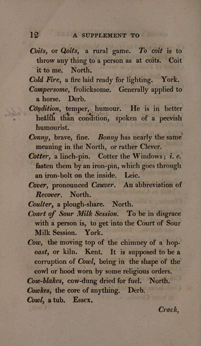 Coits, or Qoits, a rural game. To coit is to throw any thing to a person as at coits. Coit it tome. North. Cold Fire, a fire laid ready for lighting. York. Compersome, frolicksome. Generally applied to a horse. Derb. Condition, temper, humour. He is in better health than condition, spoken of a peevish humourist. | Conny, brave, fine. Bonny has nearly the same meaning in the North, or rather Clever. Cotter, a linch-pin. Cotter the Windows; 2. e. fasten them by an iron-pin, which goes through an iron-bolt on the inside. _Leic. Cover, pronounced Cauver. An abbreviation of | Recover. North. | “sens Coulter, a plough-share. North. Court of Sour Milk Session. 'To be in disgrace with a person is, to get into the Court of Sour Milk Session. York. Cow, the moving top of the chimney of a hop- oast, or kiln. Kent. It is supposed to be a corruption of Cowl, being in the shape of the cowl or hood worn by some religious orders. Cow-blakes, cow-dung dried for fuel. North. Cowkes, the core of anything. Derb. Cowl, atub. Essex, | Crack,