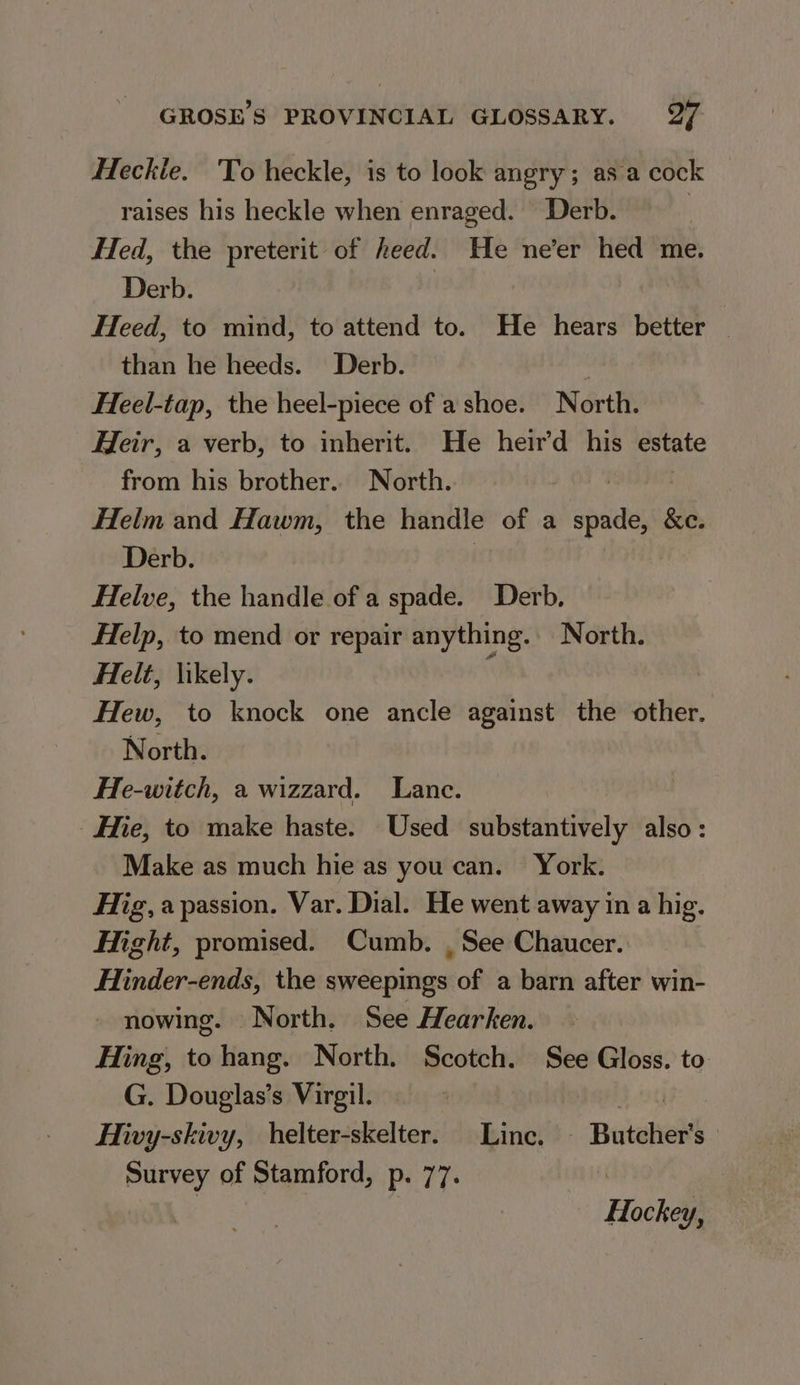Heckie. To heckle, is to look angry; as a cock raises his heckle when enraged. Derb. | Hed, the preterit of heed. He ne’er hed me. Derb. Heed, to mind, to attend to. He hears better — than he heeds. Derb. Heel-tap, the heel-piece of a shoe. North. Heir, a verb, to inherit. He heir’d his estate from his brother. North. ) , Helm and Hawm, the handle of a spade, &amp;c. Derb. | Helve, the handle of a spade. Derb, Help, to mend or repair anything. North. Helt, likely. i Hew, to knock one ancle against the other. North. He-witch, a wizzard. Lance. Hie, to make haste. Used substantively also: Make as much hie as you can. York. Hig,a passion. Var. Dial. He went away in a hig. Hight, promised. Cumb. , See Chaucer. Hinder-ends, the sweepings of a barn after win- - nowing. North. See Hearken. Hing, tohang. North. Scotch. See Gloss. to G. Douglas’s Virgil. Mor Hivy-skivy, helter-skelter. Linc. — Butcher's Survey of Stamford, p. 77. Zz XX Hockey,