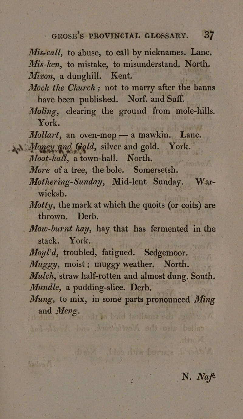 Misrcall, to abuse, to call by nicknames. Lane. Mis-ken, to mistake, to misunderstand. North. Mixon, a dunghill. Kent. Mock the Church ; not to marry after the banns have been published. Norf. and Suff. York. 3 Mollart, an oven-mop — a prawn, Lane. Moot-hall, a town-hall. North. More of a tree, the bole. Somersetsh. _ Mothering-Sunday, Mid-lent i wee War- wicksh. Motty, the mark at which the quoits (or coits) are thrown. Derb. stack. York. Moyl'd, troubled, fatigued. Sedgemoor. Muggy, moist ; muggy weather. North. Mulch, straw half-rotten and almost dung. South. Mundle, a pudding-slice. Derb. Mung, to mix, in some parts pronounced Ming and Menge. | N, Naf: