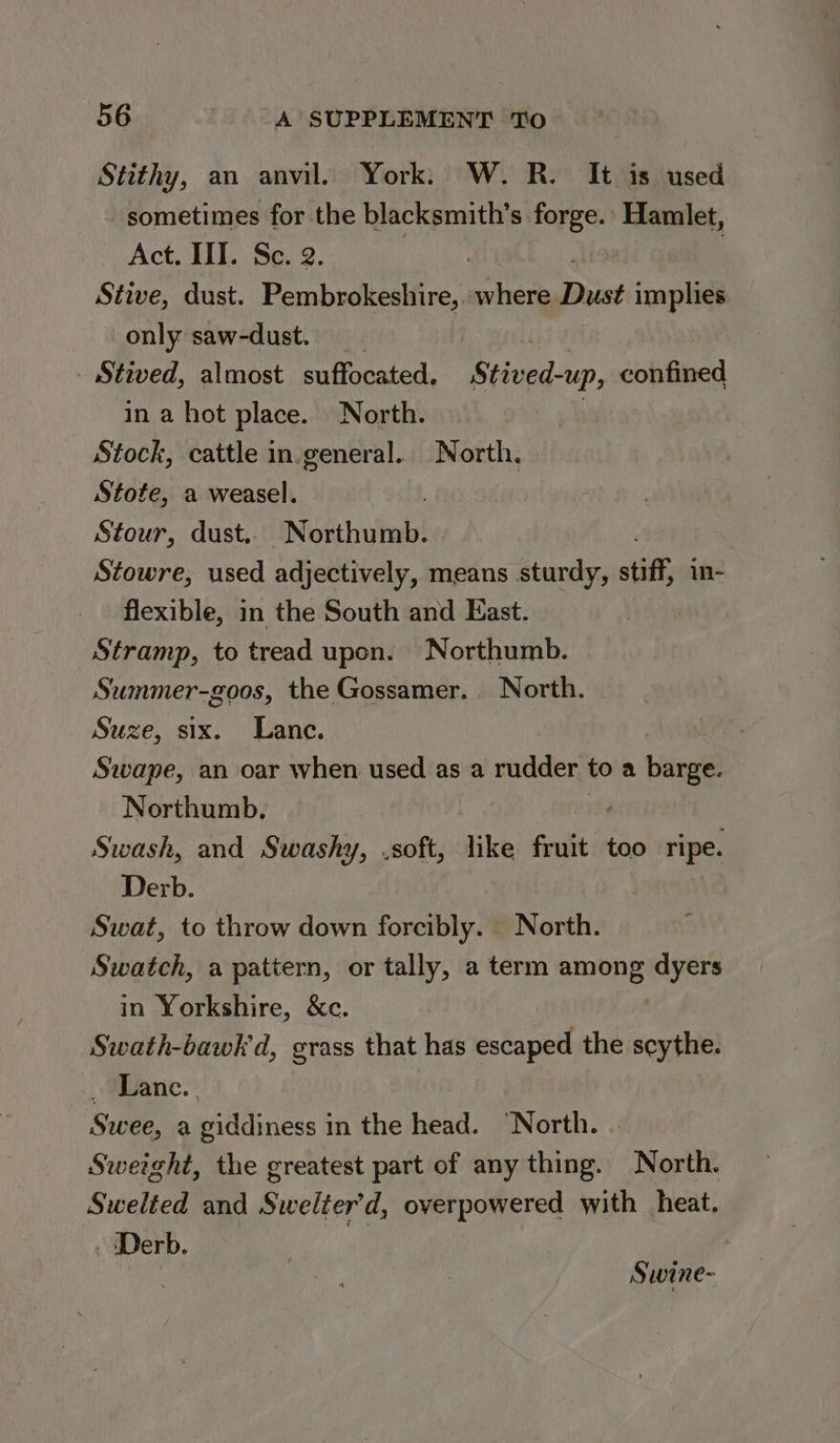Stithy, an anvil. York. W. R. It is used sometimes for the blacksmith’s forge. Hamlet, Act. III. Se. 2. | Stive, dust. Pembrokeshire, where Dust implies only saw-dust. _ - Stived, almost suffocated. Stived-up, confined in a hot place. North. Stock, cattle in.general. North. Stofe, a weasel. Stour, dust.. Northumb. Stowre, used adjectively, means sturdy, stiff in- flexible, in the South and East. Stramp, to tread upon. Northumb. Summer-goos, the Gossamer. North. Suze, six. Lance. Swape, an oar when used as a rudder. to a barge. Northumb, Swash, and Swashy, .soft, like frie too ripe. Derb. Swat, to throw down forcibly. North. Swatch, a pattern, or tally, a term among dyers in Yorkshire, &c. Swath-bawk d, grass that has escaped the scythe. _ Lance. . Swee, a giddiness in the head. ‘North. Sweight, the greatest part of any thing. North. Swelted and Swelter'd, pyerponered with heat. - Derb. Swine-