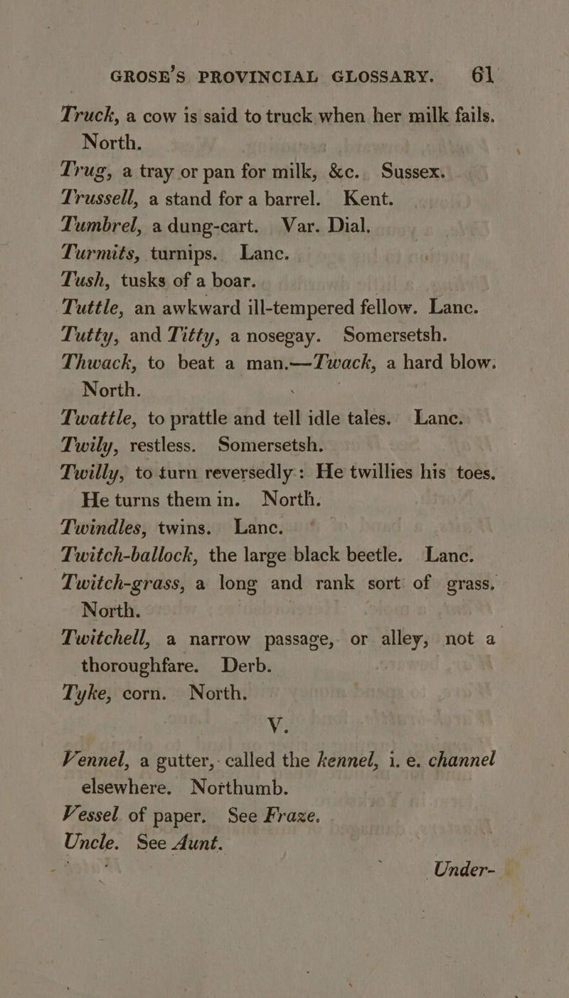 Truck, a cow is said to truck when her milk fails. North. Trug, a tray or pan for milk, Sic. Sussex. Trussell, a stand for a barrel. Kent. Tumbrel, a dung-cart. Var. Dial. Turmits, turnips. Lance. Tush, tusks of a boar. Tuttle, an awkward ill-tempered fellow. Lance. Tutty, and Titty, a nosegay. Somersetsh. Thwack, to beat a man. —Twack, a hard blow. North. Twattle, to prattle and tel idle tales. Lane. Twily, restless. Somersetsh. Twilly, to turn reversedly:: He twillies his toes. He turns themin. North. Twindles, twins. Lanc. ; Twitch-ballock, the large black beetle. Lance. Twitch-grass, a long and rank sort of grass. North. Twitchell, a narrow passage, or alley, not a thoroughfare. Derb. Tyke, corn. North. Me Fennel, a gutter, called the kennel, i. e. channel elsewhere. Northumb. | Vessel of paper. See Fraze. Uncle. See Aunt. | cap est * Under- —