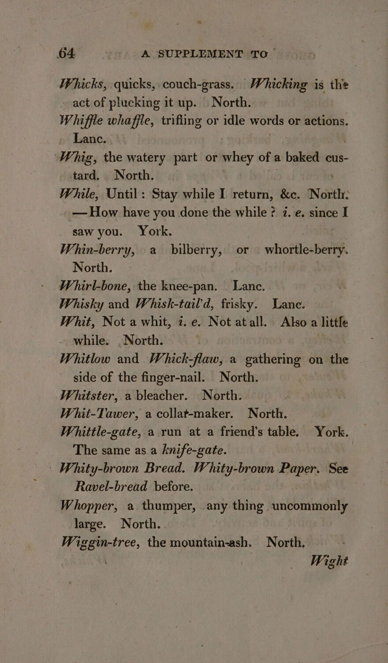 Whicks, quicks, couch-grass. Whicking is the - act of plucking it up. — North. Whiffle whaffle, trifling or idle words or actions. Lanc. Whig, the watery part or whey of a baked cus- tard. North. While, Until: Stay while I return, &amp;c. ‘North: —— How have you done the while ¢ 7. e. since I saw you. York. Whin-berry, a bilberry, or © whortle-berry. North. bys Whirl-bone, the knee-pan. Lance. Whisky and Whisk-tail’d, frisky. Lane. Whit, Not a whit, i. e. Not atall. Also a little while. . North. | Whitlow and Whick-flaw, a caaidan on the side of the finger-nail. North. Whitster, a bleacher. North. Whit-Tawer, a collat-maker. North. Whittle-gate, a run at a friend’s table. York. The same as a knife-gate. | Whity-brown Bread. Whity-brown Paper. See Ravel-bread before. Whopper, a. thumper, any thing Sunbbinaidih large. North. Wiggin-tree, the mountain-ash. North, : | Wight