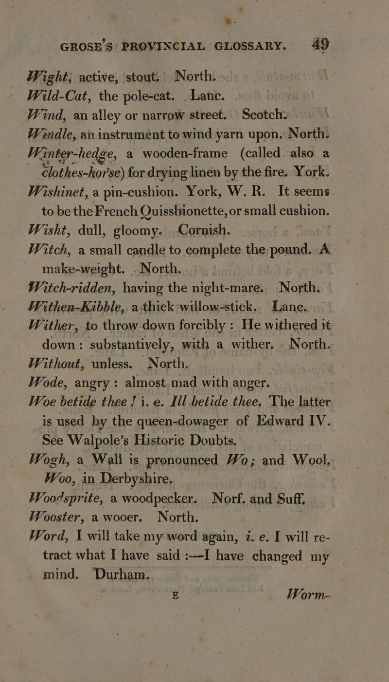 Wight; active, stout, North. Wild-Cat, the pole-cat. _Lanc. Wind, an alley or narrow street. Scotch. Windle, an instrument to wind yarn upon. North. Winter-hedge, a wooden-frame (called also a clothes-hor'se) for drying linen by the fire. York. Wishinet, a pin-cushion. York, W. R. It seems to be ete nt Quisshionette, or small cushion. Wisht, dull, gloomy. Cornish. | Witch, a sraall candle to complete the pound. A make-weight. .North. Witch-ridden, having the night-mare. North, Withen-Kaibble,, athick willow-stick.. Lane. Wither, to throwdown forcibly : He withered it down: substantively, with a wither. North. Without, unless. North. Wode, angry : almost. mad with anger. Woe betide thee! i. e. Ill betide thee. The latter is used by the queen-dowager of Edward IV. See Walpole’s Historie Doubts. Wogh, a Wali is pronounced Wo; and Wool, Woo, in Derbyshire. Woodsprite, a woodpecker. Norf. and Suff, Wooster, a wooer. North. Word, I will take my word again, 7. e. I will re- tract what I have said :—I have changed my . mind. Durham.