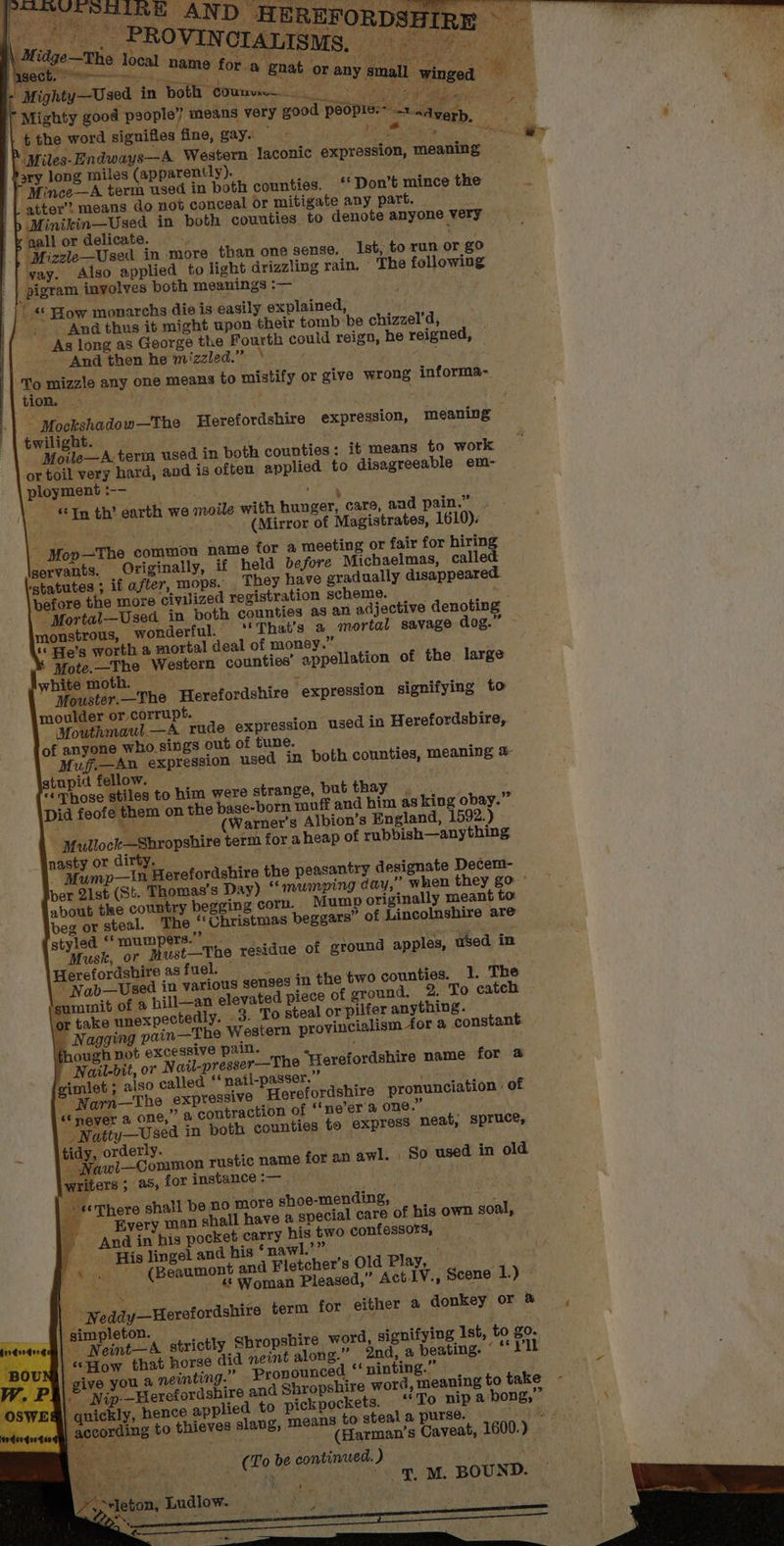 If Mighty good psople? means very good 6 the word signifies fine, gay. = Rory long miles (apparently). LP eis Mince—A term used in both counties, ‘* Don’t mince the | Latter’. means do not conceal or mitigate any part. p \Minikin—Used in both couuties to denote anyone very y aall or delicate. ¥ pas ORT cer hs | Mizzle—Used in more than one sense. Ist, to run or go P| Way. Aiso applied to light drizzling rain, The following _ | pigram involves both meanings :— | 4¢ How monarchs die is easily explained, And thus it might upon ‘their tombbe chizzel’d, As long as George the Fourth could reign, he reigned, — || > “And then he mizzled.” \ ~ ; A mizzle any one means to mistify or give wrong informa- ions 65 : : 5 Mockshadow—The Herefordshire expression, meaning twilight. 3 oF Moile—A. term used in both counties : it means to work or toil very hard, and is often applied to disagreeable em- ployment -- 4 iS _ “Tn th’ earth we moile with hunger, care, and pain.” seek fies (Mirror of Magistrates, 1610). The common name for a meeting or fair for hiring “ae Originally, if held before Michaelmas, called vonderful. “That's a mortal savage dog.” — mortal deal of money.” Western counties’ appellation of the large e. _—An expression used in both counties, meaning 2- ‘ st’ him were strange, but thay ... Did feofe them on the base-born iauff and him as king obay.” a oe b ae (Warner’s Albion’s England, 1592.) 3 Mullock—Shropshire term for a heap of rubbish—anything nasty or dirty. — Mump—in Herefordshire the peasantry designate Decem- per 2lst (St. Thomas's Day) ‘‘mumping day,” when they go about tae country begging corn. Mump originally meant to steal. The ‘‘Christmas beggars” of Lincolnshire are “mumpers.” , YAR er a ee #—The residue of ground apples, used in fuel. Meets ; various senses in the two counties. 1. The —an elevated piece of ground, 2. To catch wr take unexpectedly. - 3. To steal or pilfer anything. ing pain—The Western provincialism for a constant. + excessive pain. ay : nga ,or Nail-presser—The ‘Herefordshire name for @ also called ‘ nail-passer.” a Narn—The expressive Herefordshire pronunciation of ver a one,” &amp; contraction of “‘ne’er’a one.” ‘atty—Used in both counties to express neat, spruce, , orderly. i é; “a Fawl—Common rustic name for an awl. So used in old pers ; as, for instance :— ‘There shall be no more shoe-mending, | ey | ——s«Kivery man shall have a special care of his own soal, |. And in his pocket carry his two confessors, |” Bis linge} and his ‘nawl.’” , (Beaumont and Fletcher’s Old Play, ee ~ 4¢ Woman Pleased,” Act.1V., Scene 1.) a donkey or &amp; bropshire word, signifying Ist, to go. # to thieves slang, eae steal a purse. (Lo be continued. yu \ eee | “3 M. BOUND.
