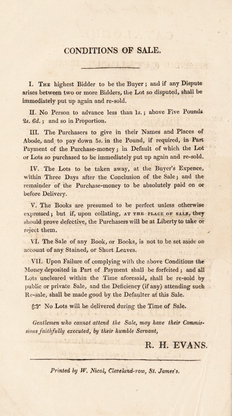 CONDITIONS OP SALE. I. The highest Bidder to be the Buyer; and if any Dispute arises between two or more Bidders^ the Lot so disputed, shall be immediately put up again and re-sold. II. No Person to advance less than Is. j above Five Pounds 2s. 6d. 5 and so in Proportion. III. The Purchasers to give in their Names and Places of Abode, and to pay down 5s. in the Pound, if required, in Part Payment of the Purchase-money ^ in Default of which the Lot ' or Lots so purchased to be immediately put up again and re-sold. IV. The Lots to be taken away, at the Buyer’s Expence, within Three Days after the Conclusion of the Sale 5 and the remainder of the Purchase-money to be absolutely paid on or before Delivery. V. The Books are presumed to be perfect unless otherwise expressed} but if, upon collating, at the place op sale, they sliould prove defective, the Purchasers will be at Liberty to take or reject them. ^ VI. The Sale of any Book, or Books, is not to be set aside on account of any Stained, or Short Leaves. VII. Upon Failure of complying with the above Conditions the Money, deposited in Part of Payment shall be forfeited 3 and all Lots uncleared within the Time aforesaid, shall be re-sold by public or private Sale, and the Deficiency (if any) attending such Ke-^ale, shall be made good by the Defaulter at this Sale. No Lots will be delivered during the Time of Sale. •* > Gentlemen who cannot attend the Sale, may have their Commis¬ sions faithfully executed, by their humble Servant, R. H. EVANS. Printed by W, Nicol, Cleveland-row, St, James's,