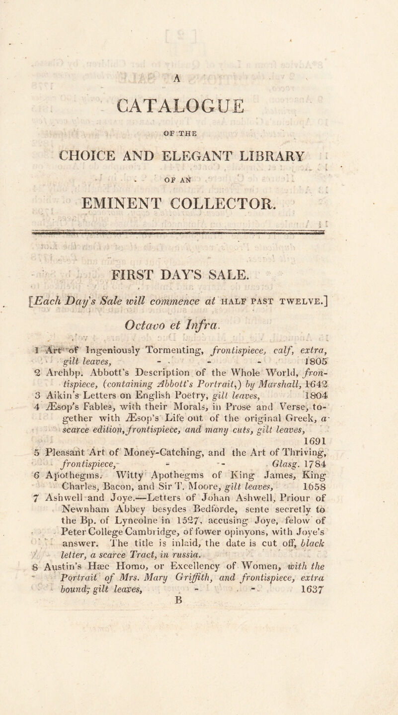 A A ' - CATALOGUE OF.THE CHOICE AND ELEGANT LIBRARY ■ ' . OF AN EMINENT COLLECTOR. • r FIRST DAY’S SALE. # « [Each Days Sale will commence at half past twelve.] Octavo et Infra. ' » ' - .'-w . • - w 1 Ingeniously Tormenting, frontispiecej calf, extra, - gilt leaves, - • - - 1805 9, Archbp. Abbott’s Description of the Whole World, fron¬ tispiece, (containing Abbott's Portrait^) by Marshall, 1642 3 Aikin’s Letters on English Poetry, gill leaves, 1804 4 JSsop's Fables^ with their Morals, in Prose and Verse, to¬ gether with iEsop’s Life out of the original Greek, a- ^ i scarce edition,frontispiece, and many cuts, gilt leaves, 1691 5 Pleasant Art of Money-Catching, and the Art of Thriving, ‘ frontispiece,- - -- . Glasg. 1784 6 Afiothegins. Witty' Apothegms of King .fames. King Charles, Bacon, and Sir T. Moore, gilt leaves, 1658 7 Ash well and Joye.—Letters of Johan Ash well, Priour of Newnbani Abbey besydes Bedforde, sente secretly to the Bp. of Lyncolne in 1527, accusing Joye, felow of - Peter College Cambridge, of fower opinyons, with Joye’s answer. The title is inlaid, the date is cut off, black letter, a scarce Tract, in russia. 8 Austin’s Hiec Homo, or Excellency of Women, with the ” Portrait of Mrs. Mary Griffith, and frontispiece, extra bound-; gilt leaves, . - • ” 1637 B