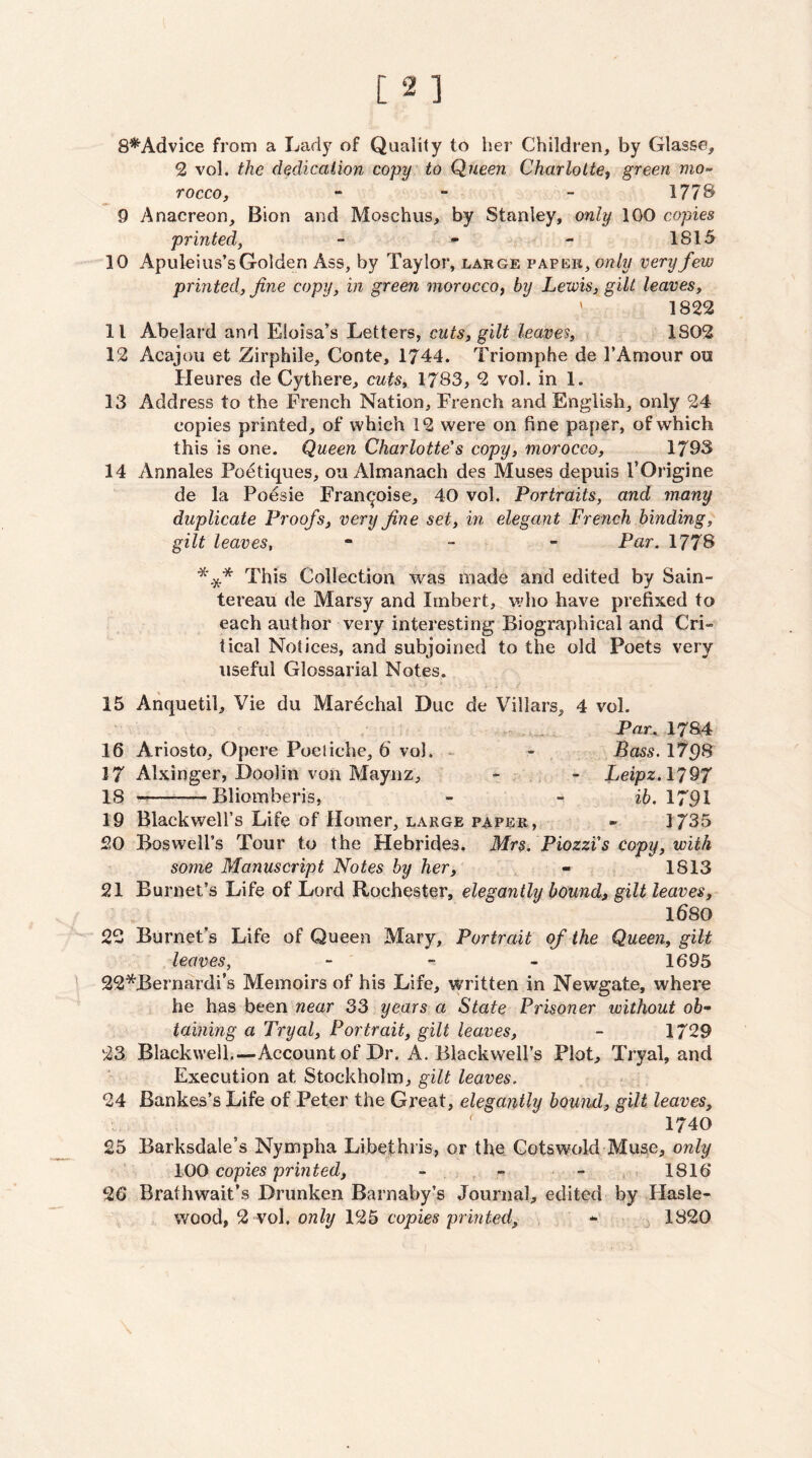 8*Advice from a Larlj^ of Quality to her Children, by Glasse, 2 vol. the dedication copy' to Queen Charlotte^ green mo¬ rocco, - - - 1778 9 Anacreon, Bion and Moschus, by Stanley, only 100 copies printed, - *• - 1815 10 Apuleius’s Golden Ass, by Taylor, large paper, ow/w very few printed, fine copy, in green morocco^ by Lewis, gilt leaves, ' 1822 11 Abelard and Eloisa’s Letters, feaues, 1802 12 Acajou et Zirphile, Conte, 1744. Triomphe de I’Amour on Heures de Cythere, cuts, 1783, 2 vol. in 1. 13 Address to the French Nation, French and English, only 24 copies printed, of which 12 were on fine paper, of which this is one. Queen Charlotte's copy, morocco, 1793 14 Annales Poetiques, ou Almanach des Muses depuis I’Origine de la Poesie Fran^oise, 40 vol. Portraits, and many duplicate Proofs, very fine set, in elegant French binding, gilt leaves, - _ _ Par. 1778 This Collection was made and edited by Sain- tereau de Marsy and Itnbert, wlio have prefixed to each author very interesting Biographical and Cri« tical Notices, and subjoined to the old Poets very useful Glossarial Notes. 15 Anquetil, Vie du Marechal Due de Villars, 4 vol. Par..-I784 16 Ariosto, Opere Poetiche, 6 vol. - - Bass. 1*^98 17 Alxinger, Doolin von Maynz, - - Leipz.1797 18 —-Blioinberis, - - ib. 1791 19 Blackwell’s Life of Homer, large paper, - 1735 20 Boswell’s Tour to the Hebrides. Mrs. Piozzi's copy, with some Manuscript Notes by her, - 1813 21 Burnet’s Life of Lord Rochester, elegayitly bound, gilt leaves, 1680 22 Burnet’s Life of Queen Mary, Portrait of the Queen, gilt leaves, - - - 1695 ] 22*Bernardi’s Memoirs of his Life, written in Newgate, where he has been near 33 years a State Prisoner without ob¬ taining a Tryal, Portrait, gilt leaves, - 1729 23 Blackwell.—Account of Dr. A. Blackw^ell’s Plot, Tryal, and Execution at Stockholm, gilt leaves. 24 Bankes’s Life of Peter the Great, elegantly hound, gilt leaves, 1740 25 Barksdale’s Nympha Libethris, or the Cotswold-Muse, only 100 copies printed, - - ,1816“ 26 Brathwait’s Drunken Barnaby’s Journal, edited by Hasle- wood, 2 vol. only 125 copies printed, - ^ 1820