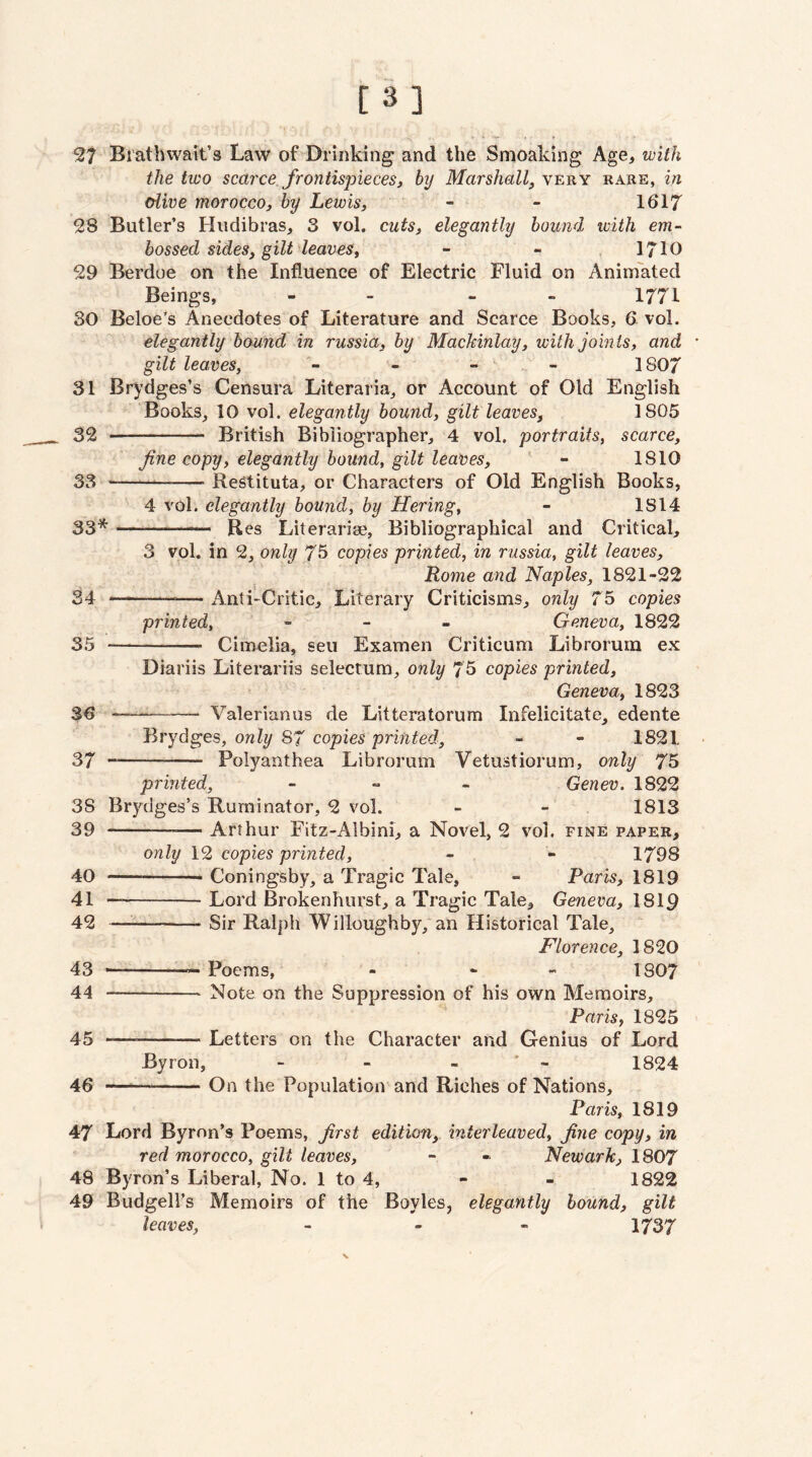 [3] ^7 Bratbwait’s Law of Drinking and the Smoaking Age, with the two scarce frontispieces, by Marshall^ very rare, in oiwe morocco, by Lewis, - - 1617 2S Butler’s Hudibras, 3 vol. cuts, elegantly bound with em¬ bossed sides, gilt leaves, - - , 1710 29 Berdoe on the Influence of Electric Fluid on Aninfated Beings, - - - - 1771 30 Beloe’s Anecdotes of Literature and Scarce Books, 6 vol. elegantly hound in russia, by Mackinlay, with joints, and gilt leaves, - - - 1807 31 Brydges’s Censura Literaria^ or Account of Old English Books, 10 vol. elegantly bound, gilt leaves, 1805 32 - British Bibliographer, 4 vol. portraits, scarce, fine copy, elegantly hound, gilt leaves, ' - 1810 33 .— -- ReStituta, or Characters of Old English Books, 4 vol. elegantly hound, by Hering, - IS 14 33* -- B es Literaria3, Bibliographical and Critical, 3 vol. in 2, only 75 copies printed, in russia, gilt leaves, Rome and Naples, 1821-22 -Anti-Critic, Literary Criticisms, only 75 copies printed, - - . Geneva, 1822 - Cimelia, sen Examen Criticum Librorurn ex 34 35 Diariis Literariis selectum, only 75 copies printed, Geneva, 1823 3e - Valerianus de Litteratorum Infelicitate, edente Brydges, only 87 copies printed, - - 1821. 37 -- Polyanthea Librorurn Vetustiorum, only 75 printed, - „ . Genev. 1822 38 Brydges’s Ruminator, 2 vol. - - 1813 39 -Arthur Fitz-Albini, a Novel, 2 vol. fine paper, only 12 copies printed, - - 1798 40 --- Coningsby, a Tragic Tale, ~ Paris, 1819 41 -Lord Brokenhurst, a Tragic Tale, Geneva, I8I9 42 --Sir Ralph Willoughby,*an Historical Tale, Florence, 1820 43 —--Poems, - - - I8O7 44 -Note on the Suppression of his own Memoirs, Paris, 1825 45 —--Letters on the Character and Genius of Lord Byron, - - - * - 1824 46 —-On the Population and Riches of Nations, Paris, 1819 47 Lord Byron’s Poems, first edition, interleaved, fine copy, in red morocco, gilt leaves, - - Newark, 1807 48 Byron’s Liberal, No. 1 to 4, - - 1822 49 Budgell’s Memoirs of the Boyles, elegantly hound, gilt leaves, _ . - 1737