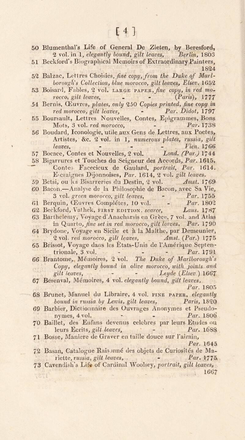 [4] 50 BlumenthaVs Life of General De Zieten, by Beresford, 2 vol. in 1, elegantly hounds gilt leaves^ Berlin, 1803 51 Beckford’s Biographical Menaoirsof Extraordinary Painters, 1824 52 Balzac, Lett res Choisies, copy, from the Duke of Marl¬ borough's Collection, blue morocco, gilt leaves, Elsev. 1652 53 Boisard, Fables, 2 vol. large paper,copy, in red mo- rocco, gilt leaves, - - {Paris), 1777 54 Bernis, (Euvres, plates, only 250 Copies printed, fine copy in red morocco, gilt leaves, - Par. Didot, 1797 55 Boursault, Lettres Nouvelles, Contes, Epigrammes, Bons Mots, 3 vol. red morocco, - Par. 1738 56 Boudard, Iconologie, utile aux Gens de Lettres, aiix Poetes, Artistes, &c. 2 vol. in 1, numerous plates, russia, gilt leaves, - - - Vien. 1766 57 Bocace, Contes et Nouvelles, 2 vol. Bond. (Par.) 1744 58 Bigarrures et Touches du Seigneur des Accords, Par. 1615. Contes Facecieux de Gaulard, portrait. Par. 1614. Escraignes Dijonnoises, Par. 1614, 2 vol. gilt leaves. 59 Betsi, ou ks Bisarreries du Destin, 2 vol. Amst. 1769 60 Bacon.—Analyse de la Philosophic de Bacon, avec Sa Vie, 3 vol. green morocco, gilt leaves, - Par. 1755 61 Berquin, CEuvres Completes, 10 vol. - Par. 1802 62 Beckford, Vathek, first edition, scarce, Laus. 1787 63 Barthelerny, Voyage d’Anacharsis en Grfeee, 7 vol. and Atlas in Qivdrto, fne set in red morocco, gilt leaves. Par. 1/90 64 Brydone, Voyage en Sicile et a la Malthe, par Demeunier, 2 vol. red morocco, gilt leaves, „ Amst, {Par.) 1775 65 Brissot, Voyage dans les Etats-Unis de I’Amerique Septen - trionale, 3 vol. -- - - Par. 1791 66 Brantome,^ Me moires, 2 vol. The Duke of Marlborough's Copy, elegantly bound in olive morocco, with joints and gilt leaves, - - Leyde {Elsev.) 1667 67 Besenval, Menioires, 4 vol. elegantly bound, gilt leaves, Par. 1805 68 Brunet, Manuel du Libraire, 4 vol. fine paper, elegantly. bound in russia by Lewis, gilt leaves, Paris, 1820 69 Barbier, Dictionnaire des Ouvrages Anonymes et Pseudo- nymes, 4 vol. - - Par. 1806 70 Baillet, des Enfans devenus celebres par leurs Etudes ou leurs Ecrits, gilt leaves, - Par. l68S 71 Bosse, Maniere de Graver en taille douce sur Tairain, Par. 1645 72 Basan, Catalogue Raisonn^ des objets de Curiosites de Ma- iieite, russia, gilt leaves, ■ - Par. 1775^ 73 Cavendish’s Life of Cardinal Woolsey, portrait, gilt leaves, 1667