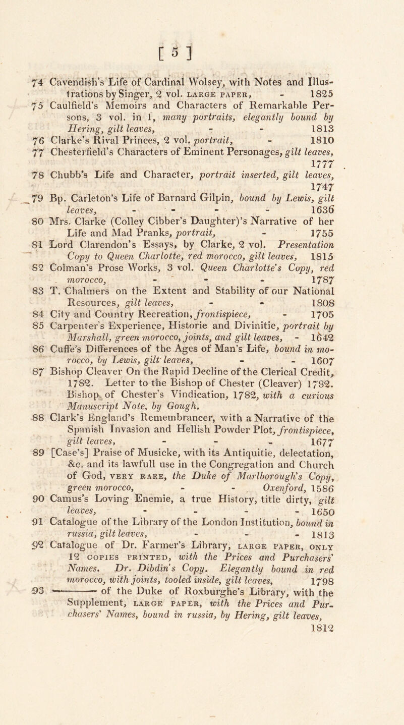 74 Cavendish’s Life of Cardinal Wolsey, with Notes and Illus» 1 rations by Singer, 2 vol. large paper, - 1825 75 Caulfield’s Memoirs and Characters of Remarkable Per¬ sons, 3 vol. in 1, many portraits, elegantly hound hy Hering, gilt leaves, - - 1813 76 Clarke’s Rival Princes, 2 vol. portrait, - 1810 77 Chesterfield’s Characters of Eminent Personages, gilt leaves, 1777 . 78 Chubb’s Life and Character, portrait inserted, gilt leaves, 1747 79 Bp. Carleton’s Life of Barnard Gilpin, hound hy Lewis, gilt leaves, - - - - 1636 80 Mrs. Clarke (Colley Cibber’s Daughter)’s Narrative of her Life and Mad Pranks, portrait, - 1755 81 Lord Clarendon’s Essays, by Clarke, 2 vol. Presentation Copy to Queen Charlotte, red morocco, gilt leaves, 1815 82 Colman’s Prose Works, 3 vol. Queen Charlotte's Copy, red morocco, - * - - 1787 83 T. Chalmers on the Extent and Stability of our National Resources, gilt leaves, - - 1808 84 City and Country Recreation,/fowtispiecc, - 1705 85 Carpenter’s Experience, Historic and Divinitie, portrait hy Marshall, green morocco, joints, and gilt leaves, - 1^42 86 Cuffe's Differences of the Ages of Man’s Life, hound in 7110^ rocco, hy Lewis, gilt leaves, - - 1607 87 Bishop Cleaver On the Rapid Decline of the Clerical Credit, 1/82. Letter to the Bishop of Chester (Cleaver) 1782. Bishop, of Chester’s Vindication, 1782, a curious Manuscript Note, hy Gough. 88 Clark’s England’s Remembrancer, with a Narrative of the Spanish Invasion and Hellish Powder Plot,/ro?2^i5picce, gilt leaves, - - - 1677 89 [Case’s] Praise of Musicke, with its Antiquitie, delectation, &c, and its lawfull use in the Congregation and Church of God, VERY RARE, the Duke of Marlborough's Copy, green morocco, - - Oxenford, 1586 90 Camus’s Loving Enemie, a true History, title dirty, gilt leaves, - - - » IGSO 91 Catalogue of the Library of the London Institution, hound in russia, gilt leaves, - - - 1813 92 Catalogue of Dr. Farmer’s Library, large paper, only 12 copies printed, with the Prices and Purchasers' Names. Dr. Dihdins Copy. Elegantly hound in red morocco, with joints, tooled inside, gilt leaves, 1798 93 --of the Duke of Roxburghe’s Library, with the Supplement, large paper, with the Prices and Pur- chasers' Names, hound in russia, hy Hering, gilt leaves, 1812
